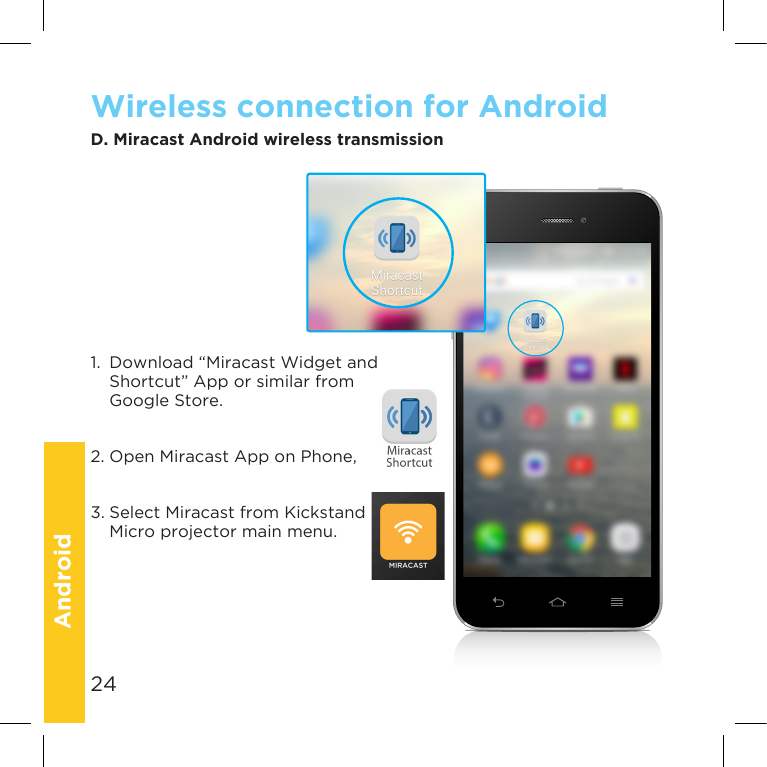 24Micro-xxxMicro-xxxD. Miracast Android wireless transmissionWireless connection for Android1.  Download “Miracast Widget and Shortcut” App or similar from Google Store.2.OpenMiracastApponPhone,3. Select Miracast from Kickstand Micro projector main menu.Micro-xxxMicro-xxxAndroid