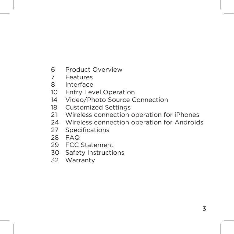 36  Product Overview7 Features8 Interface10  Entry Level Operation14  Video/Photo Source Connection18  Customized Settings21  Wireless connection operation for iPhones24  Wireless connection operation for Androids27 Specications28 FAQ29  FCC Statement30  Safety Instructions32 Warranty