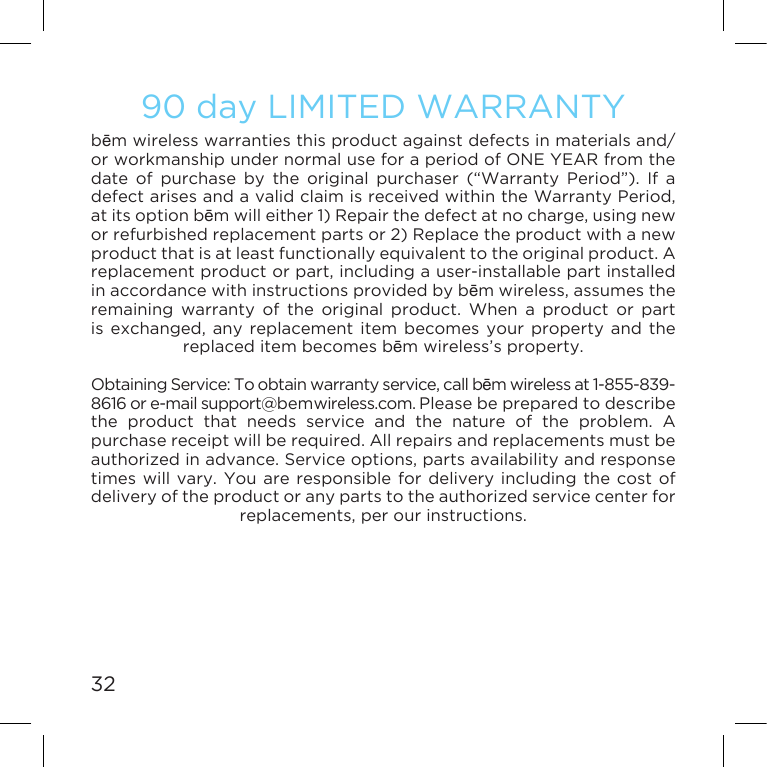 3290 day LIMITED WARRANTYbēm wireless warranties this product against defects in materials and/or workmanship under normal use for a period of ONE YEAR from the date of purchase by the original purchaser (“Warranty Period”). If a defectarisesandavalidclaimisreceivedwithintheWarrantyPeriod,at its option bēmwilleither1)Repairthedefectatnocharge,usingnewor refurbished replacement parts or 2) Replace the product with a new product that is at least functionally equivalent to the original product. A replacementproductorpart,includingauser-installablepartinstalledin accordance with instructions provided by bēmwireless,assumestheremaining warranty of the original product. When a product or part isexchanged, anyreplacement itembecomes yourproperty andthereplaced item becomes bēm wireless’s property.ObtainingService:Toobtainwarrantyservice,callbēm wireless at 1-855-839-8616 or e-mail support@bemwireless.com. Please be prepared to describe the product that needs service and the nature of the problem. A purchase receipt will be required. All repairs and replacements must be authorizedinadvance.Serviceoptions,partsavailabilityandresponsetimes will vary. You are responsible for delivery including the cost of delivery of the product or any parts to the authorized service center for replacements,perourinstructions.