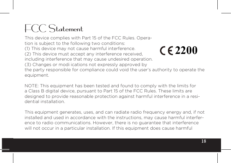 18FCC StatementThis device complies with Part 15 of the FCC Rules. Opera-tion is subject to the following two conditions:(1) This device may not cause harmful interference.(2) This device must accept any interference received, including interference that may cause undesired operation.(3)Changesormodi icationsnotexpresslyapprovedbythe party responsible for compliance could void the user’s authority to operate the equipment.NOTE: This equipment has been tested and found to comply with the limits for a Class B digital device, pursuant to Part 15 of the FCC Rules. These limits are designed to provide reasonable protection against harmful interference in a resi-dential installation.This equipment generates, uses, and can radiate radio frequency energy and, if not installed and used in accordance with the instructions, may cause harmful interfer-ence to radio communications. However, there is no guarantee that interference will not occur in a particular installation. If this equipment does cause harmful 2200