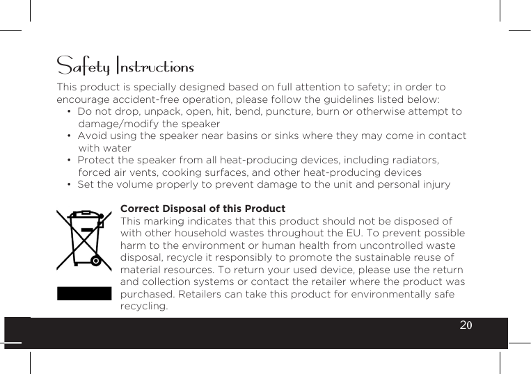 20Safety InstructionsThis product is specially designed based on full attention to safety; in order to encourage accident-free operation, please follow the guidelines listed below:• Do not drop, unpack, open, hit, bend, puncture, burn or otherwise attempt todamage/modify the speaker• Avoid using the speaker near basins or sinks where they may come in contactwith water• Protect the speaker from all heat-producing devices, including radiators,forced air vents, cooking surfaces, and other heat-producing devices• Set the volume properly to prevent damage to the unit and personal injuryCorrect Disposal of this Product This marking indicates that this product should not be disposed of with other household wastes throughout the EU. To prevent possible harm to the environment or human health from uncontrolled waste disposal, recycle it responsibly to promote the sustainable reuse of material resources. To return your used device, please use the return and collection systems or contact the retailer where the product was purchased. Retailers can take this product for environmentally safe recycling.