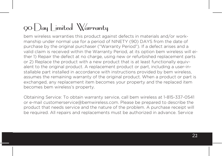 2290-Day Limited  Warrantybem wireless warranties this product against defects in materials and/or work-manship under normal use for a period of NINETY (90) DAYS from the date of purchase by the original purchaser (“Warranty Period”). If a defect arises and a valid claim is received within the Warranty Period, at its option bem wireless will ei-ther 1) Repair the defect at no charge, using new or refurbished replacement parts or 2) Replace the product with a new product that is at least functionally equiv-alent to the original product. A replacement product or part, including a user-in-stallable part installed in accordance with instructions provided by bem wireless, assumes the remaining warranty of the original product. When a product or part is exchanged, any replacement item becomes your property and the replaced item becomes bem wireless’s property.Obtaining Service: To obtain warranty service, call bem wireless at 1-815-337-0541 or e-mail customerservice@bemwireless.com. Please be prepared to describe the product that needs service and the nature of the problem. A purchase receipt will be required. All repairs and replacements must be authorized in advance. Service 