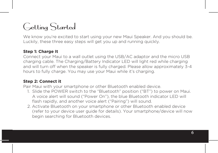 6Getting StartedWe know you’re excited to start using your new Maui Speaker. And you should be. Luckily, these three easy steps will get you up and running quickly.Step 1: Charge It Connect your Maui to a wall outlet using the USB/AC adaptor and the micro USB charging cable. The Charging/Battery Indicator LED will light red while charging and will turn off when the speaker is fully charged. Please allow approximately 3-4 hours to fully charge. You may use your Maui while it’s charging.Step 2: Connect itPair Maui with your smartphone or other Bluetooth enabled device.1. Slide the POWER switch to the “Bluetooth” position (“BT”) to power on Maui.A voice alert will sound (“Power On”), the blue Bluetooth indicator LED willashrapidly,andanothervoicealert(“Pairing”)willsound.2. Activate Bluetooth on your smartphone or other Bluetooth enabled device(refer to your device user guide for details). Your smartphone/device will nowbegin searching for Bluetooth devices.