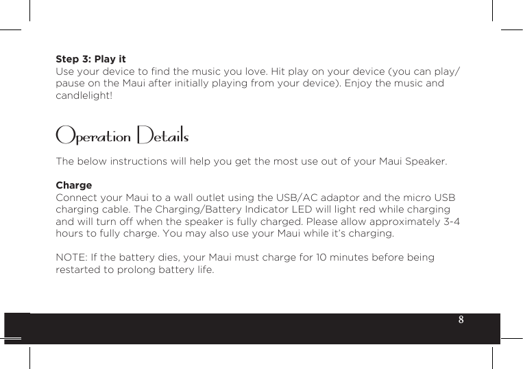 8Step 3: Play itUseyourdevicetondthemusicyoulove.Hitplayonyourdevice(youcanplay/pause on the Maui after initially playing from your device). Enjoy the music and candlelight!The below instructions will help you get the most use out of your Maui Speaker.ChargeConnect your Maui to a wall outlet using the USB/AC adaptor and the micro USB charging cable. The Charging/Battery Indicator LED will light red while charging and will turn off when the speaker is fully charged. Please allow approximately 3-4 hours to fully charge. You may also use your Maui while it’s charging.NOTE: If the battery dies, your Maui must charge for 10 minutes before being restarted to prolong battery life.Operation Details
