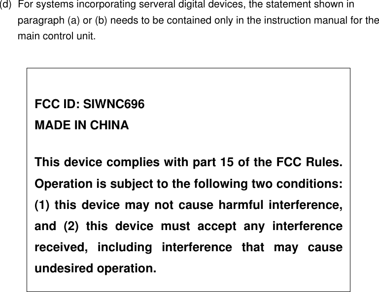 (d)  For systems incorporating serveral digital devices, the statement shown in paragraph (a) or (b) needs to be contained only in the instruction manual for the main control unit.     FCC ID: SIWNC696 MADE IN CHINA  This device complies with part 15 of the FCC Rules.Operation is subject to the following two conditions:(1) this device may not cause harmful interference,and (2) this device must accept any interferencereceived, including interference that may causeundesired operation. 