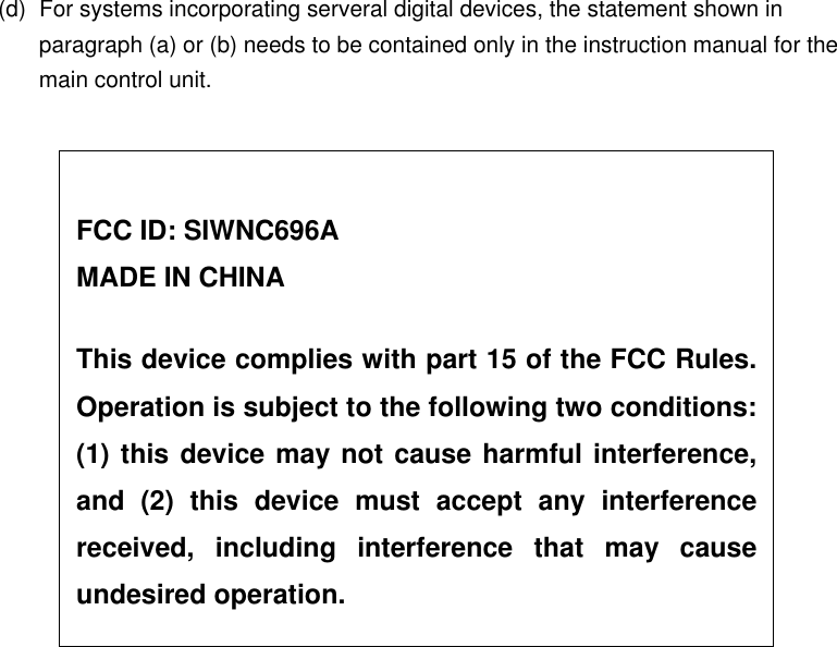 (d)  For systems incorporating serveral digital devices, the statement shown in paragraph (a) or (b) needs to be contained only in the instruction manual for the main control unit.     FCC ID: SIWNC696A MADE IN CHINA  This device complies with part 15 of the FCC Rules.Operation is subject to the following two conditions:(1) this device may not cause harmful interference,and (2) this device must accept any interferencereceived, including interference that may causeundesired operation. 