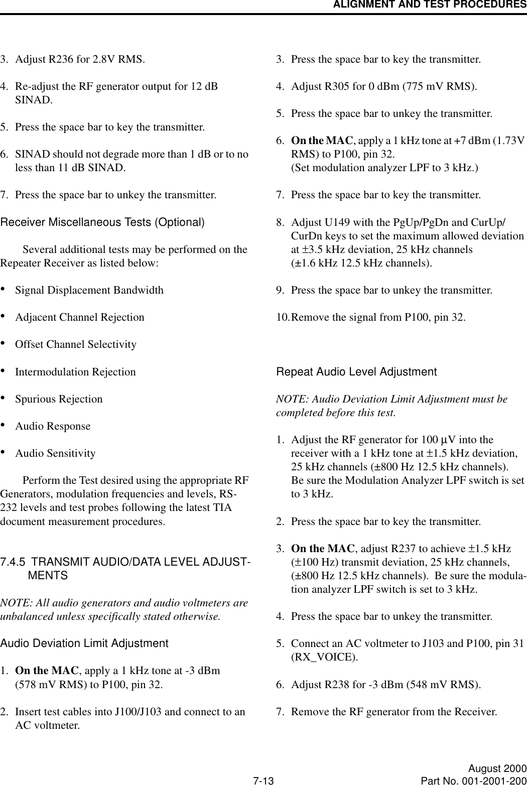 ALIGNMENT AND TEST PROCEDURES7-13 August 2000Part No. 001-2001-2003. Adjust R236 for 2.8V RMS.4. Re-adjust the RF generator output for 12 dB SINAD.5. Press the space bar to key the transmitter.6. SINAD should not degrade more than 1 dB or to no less than 11 dB SINAD.7. Press the space bar to unkey the transmitter.Receiver Miscellaneous Tests (Optional)Several additional tests may be performed on the Repeater Receiver as listed below:•Signal Displacement Bandwidth•Adjacent Channel Rejection•Offset Channel Selectivity•Intermodulation Rejection•Spurious Rejection•Audio Response•Audio SensitivityPerform the Test desired using the appropriate RF Generators, modulation frequencies and levels, RS-232 levels and test probes following the latest TIA document measurement procedures.7.4.5  TRANSMIT AUDIO/DATA LEVEL ADJUST-MENTSNOTE: All audio generators and audio voltmeters are unbalanced unless specifically stated otherwise.Audio Deviation Limit Adjustment1. On the MAC, apply a 1 kHz tone at -3 dBm (578 mV RMS) to P100, pin 32.2. Insert test cables into J100/J103 and connect to an AC voltmeter.3. Press the space bar to key the transmitter.4. Adjust R305 for 0 dBm (775 mV RMS).5. Press the space bar to unkey the transmitter.6. On the MAC, apply a 1 kHz tone at +7 dBm (1.73V RMS) to P100, pin 32. (Set modulation analyzer LPF to 3 kHz.)7. Press the space bar to key the transmitter.8. Adjust U149 with the PgUp/PgDn and CurUp/ CurDn keys to set the maximum allowed deviation at ±3.5 kHz deviation, 25 kHz channels(±1.6 kHz 12.5 kHz channels).9. Press the space bar to unkey the transmitter.10.Remove the signal from P100, pin 32.Repeat Audio Level AdjustmentNOTE: Audio Deviation Limit Adjustment must be completed before this test.1. Adjust the RF generator for 100 µV into the receiver with a 1 kHz tone at ±1.5 kHz deviation,25 kHz channels (±800 Hz 12.5 kHz channels).  Be sure the Modulation Analyzer LPF switch is set to 3 kHz.2. Press the space bar to key the transmitter.3. On the MAC, adjust R237 to achieve ±1.5 kHz (±100 Hz) transmit deviation, 25 kHz channels, (±800 Hz 12.5 kHz channels).  Be sure the modula-tion analyzer LPF switch is set to 3 kHz.4. Press the space bar to unkey the transmitter.5. Connect an AC voltmeter to J103 and P100, pin 31 (RX_VOICE).6. Adjust R238 for -3 dBm (548 mV RMS).7. Remove the RF generator from the Receiver.