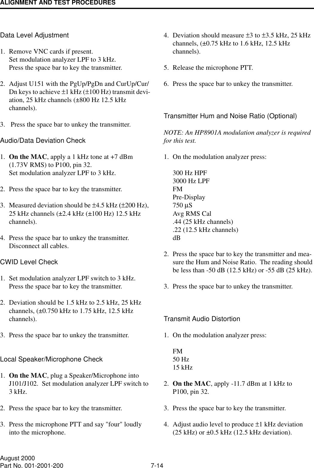 ALIGNMENT AND TEST PROCEDURES7-14August 2000Part No. 001-2001-200Data Level Adjustment1. Remove VNC cards if present.  Set modulation analyzer LPF to 3 kHz.Press the space bar to key the transmitter.2. Adjust U151 with the PgUp/PgDn and CurUp/Cur/Dn keys to achieve ±1 kHz (±100 Hz) transmit devi-ation, 25 kHz channels (±800 Hz 12.5 kHz channels).3.  Press the space bar to unkey the transmitter.Audio/Data Deviation Check1. On the MAC, apply a 1 kHz tone at +7 dBm(1.73V RMS) to P100, pin 32.  Set modulation analyzer LPF to 3 kHz.2. Press the space bar to key the transmitter.3. Measured deviation should be ±4.5 kHz (±200 Hz), 25 kHz channels (±2.4 kHz (±100 Hz) 12.5 kHz channels).4. Press the space bar to unkey the transmitter.Disconnect all cables.CWID Level Check1. Set modulation analyzer LPF switch to 3 kHz.Press the space bar to key the transmitter.2. Deviation should be 1.5 kHz to 2.5 kHz, 25 kHz channels, (±0.750 kHz to 1.75 kHz, 12.5 kHzchannels).3. Press the space bar to unkey the transmitter.Local Speaker/Microphone Check1. On the MAC, plug a Speaker/Microphone into J101/J102.  Set modulation analyzer LPF switch to 3 kHz.2. Press the space bar to key the transmitter.3. Press the microphone PTT and say &quot;four&quot; loudly into the microphone.4. Deviation should measure ±3 to ±3.5 kHz, 25 kHz channels, (±0.75 kHz to 1.6 kHz, 12.5 kHz channels).5. Release the microphone PTT.6. Press the space bar to unkey the transmitter.Transmitter Hum and Noise Ratio (Optional)NOTE: An HP8901A modulation analyzer is required for this test.1. On the modulation analyzer press:300 Hz HPF3000 Hz LPFFMPre-Display750 µSAvg RMS Cal.44 (25 kHz channels).22 (12.5 kHz channels)dB2. Press the space bar to key the transmitter and mea-sure the Hum and Noise Ratio.  The reading should be less than -50 dB (12.5 kHz) or -55 dB (25 kHz).3. Press the space bar to unkey the transmitter.Transmit Audio Distortion1. On the modulation analyzer press:FM50 Hz 15 kHz2. On the MAC, apply -11.7 dBm at 1 kHz to P100, pin 32.3. Press the space bar to key the transmitter.4. Adjust audio level to produce ±1 kHz deviation(25 kHz) or ±0.5 kHz (12.5 kHz deviation).