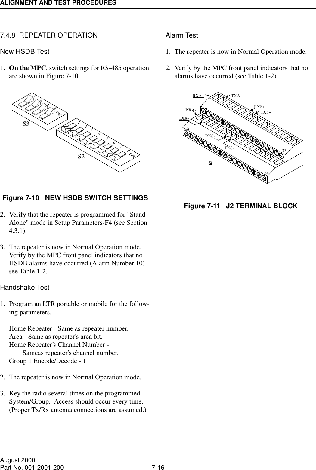 ALIGNMENT AND TEST PROCEDURES7-16August 2000Part No. 001-2001-2007.4.8  REPEATER OPERATIONNew HSDB Test1. On the MPC, switch settings for RS-485 operation are shown in Figure 7-10.Figure 7-10   NEW HSDB SWITCH SETTINGS2. Verify that the repeater is programmed for &quot;Stand Alone&quot; mode in Setup Parameters-F4 (see Section 4.3.1).3. The repeater is now in Normal Operation mode.  Verify by the MPC front panel indicators that no HSDB alarms have occurred (Alarm Number 10) see Table 1-2.Handshake Test1. Program an LTR portable or mobile for the follow-ing parameters.Home Repeater - Same as repeater number.Area - Same as repeater’s area bit.Home Repeater’s Channel Number - Sameas repeater’s channel number.Group 1 Encode/Decode - 12. The repeater is now in Normal Operation mode.3. Key the radio several times on the programmed System/Group.  Access should occur every time.  (Proper Tx/Rx antenna connections are assumed.)Alarm Test1. The repeater is now in Normal Operation mode.2. Verify by the MPC front panel indicators that no alarms have occurred (see Table 1-2).Figure 7-11   J2 TERMINAL BLOCKONONS3S2218765432143213334J2TXS+TXS-RXS-RXS+RXA+RXA-TXA+TXA-