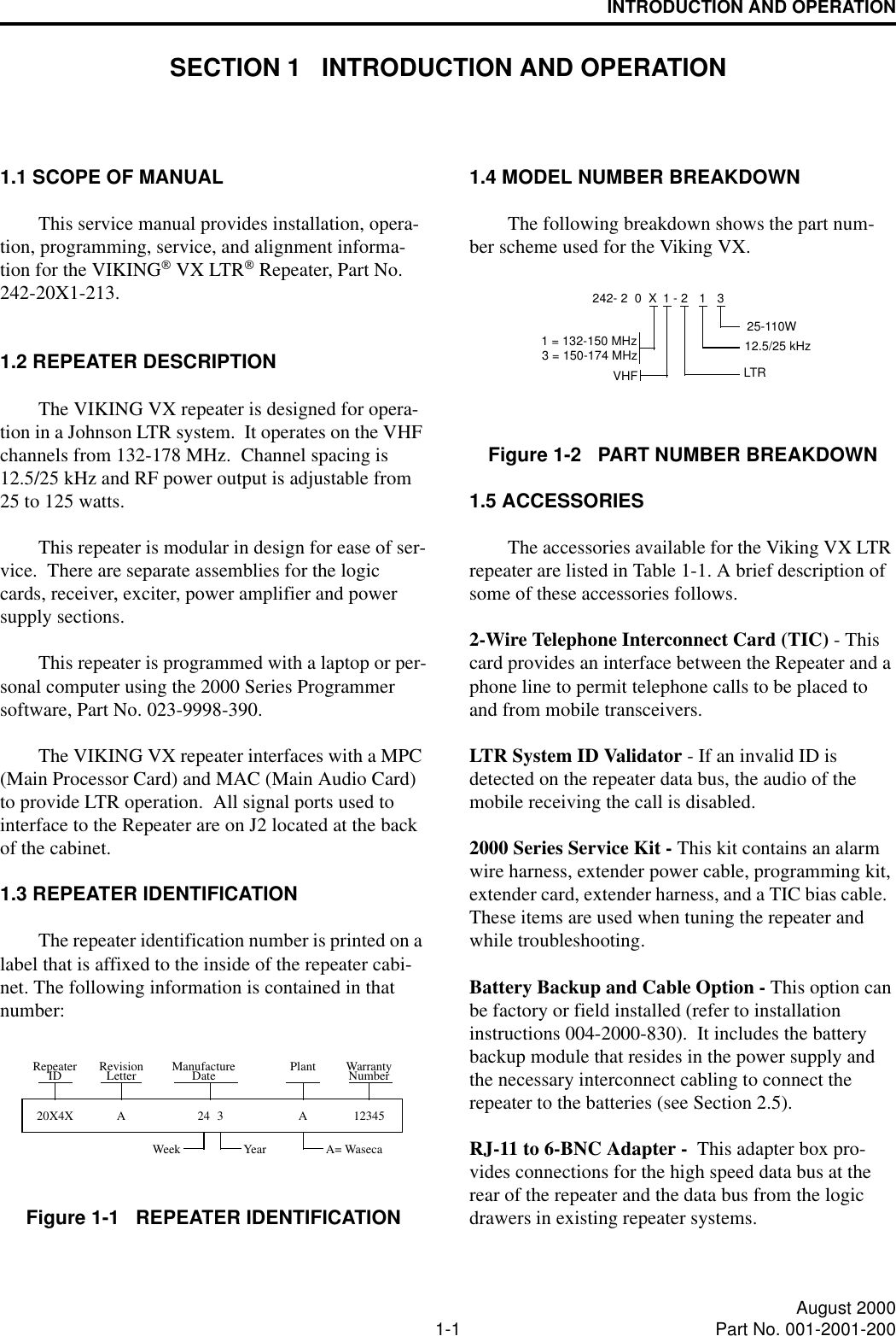 1-1 August 2000Part No. 001-2001-200INTRODUCTION AND OPERATIONSECTION 1   INTRODUCTION AND OPERATION1.1 SCOPE OF MANUALThis service manual provides installation, opera-tion, programming, service, and alignment informa-tion for the VIKING VX LTR Repeater, Part No. 242-20X1-213.1.2 REPEATER DESCRIPTIONThe VIKING VX repeater is designed for opera-tion in a Johnson LTR system.  It operates on the VHF channels from 132-178 MHz.  Channel spacing is 12.5/25 kHz and RF power output is adjustable from 25 to 125 watts.This repeater is modular in design for ease of ser-vice.  There are separate assemblies for the logic cards, receiver, exciter, power amplifier and power supply sections.This repeater is programmed with a laptop or per-sonal computer using the 2000 Series Programmer software, Part No. 023-9998-390.The VIKING VX repeater interfaces with a MPC (Main Processor Card) and MAC (Main Audio Card) to provide LTR operation.  All signal ports used to interface to the Repeater are on J2 located at the back of the cabinet.1.3 REPEATER IDENTIFICATIONThe repeater identification number is printed on a label that is affixed to the inside of the repeater cabi-net. The following information is contained in that number:Figure 1-1   REPEATER IDENTIFICATION20X4XWeek Year A= WasecaNumberWarrantyPlantDateManufactureLetterRevision12345A324ARepeaterID1.4 MODEL NUMBER BREAKDOWNThe following breakdown shows the part num-ber scheme used for the Viking VX.Figure 1-2   PART NUMBER BREAKDOWN1.5 ACCESSORIESThe accessories available for the Viking VX LTR repeater are listed in Table 1-1. A brief description of some of these accessories follows. 2-Wire Telephone Interconnect Card (TIC) - This card provides an interface between the Repeater and a phone line to permit telephone calls to be placed to and from mobile transceivers.LTR System ID Validator - If an invalid ID is detected on the repeater data bus, the audio of the mobile receiving the call is disabled.2000 Series Service Kit - This kit contains an alarm wire harness, extender power cable, programming kit, extender card, extender harness, and a TIC bias cable.  These items are used when tuning the repeater and while troubleshooting.Battery Backup and Cable Option - This option can be factory or field installed (refer to installation instructions 004-2000-830).  It includes the battery backup module that resides in the power supply and the necessary interconnect cabling to connect the repeater to the batteries (see Section 2.5).RJ-11 to 6-BNC Adapter -  This adapter box pro-vides connections for the high speed data bus at the rear of the repeater and the data bus from the logic drawers in existing repeater systems.3242- 2  0  X 1 -VHF112.5/25 kHz225-110W3 = 150-174 MHz1 = 132-150 MHzLTR