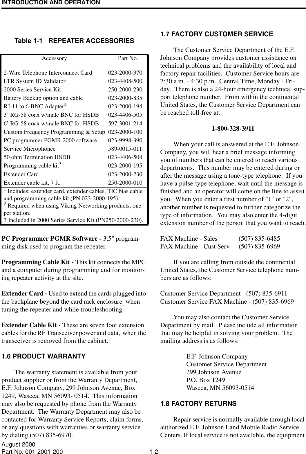 INTRODUCTION AND OPERATION1-2August 2000Part No. 001-2001-200PC Programmer PGMR Software - 3.5&quot; program-ming disk used to program the repeater.Programming Cable Kit - This kit connects the MPC and a computer during programming and for monitor-ing repeater activity at the site.Extender Card - Used to extend the cards plugged into the backplane beyond the card rack enclosure  when tuning the repeater and while troubleshooting.Extender Cable Kit - These are seven foot extension cables for the RF Transceiver power and data,  when the transceiver is removed from the cabinet.1.6 PRODUCT WARRANTYThe warranty statement is available from your product supplier or from the Warranty Department, E.F. Johnson Company, 299 Johnson Avenue, Box 1249, Waseca, MN 56093- 0514.  This information may also be requested by phone from the Warranty Department.  The Warranty Department may also be contacted for Warranty Service Reports, claim forms, or any questions with warranties or warranty service by dialing (507) 835-6970.1.7 FACTORY CUSTOMER SERVICEThe Customer Service Department of the E.F. Johnson Company provides customer assistance on technical problems and the availability of local and factory repair facilities.  Customer Service hours are  7:30 a.m. - 4:30 p.m.  Central Time, Monday - Fri-day.  There is also a 24-hour emergency technical sup-port telephone number.  From within the continental United States, the Customer Service Department can be reached toll-free at:1-800-328-3911When your call is answered at the E.F. Johnson Company, you will hear a brief message informing you of numbers that can be entered to reach various departments.  This number may be entered during or after the message using a tone-type telephone.  If you have a pulse-type telephone, wait until the message is finished and an operator will come on the line to assist you.  When you enter a first number of &quot;1&quot; or &quot;2&quot;, another number is requested to further categorize the type of information.  You may also enter the 4-digit extension number of the person that you want to reach.FAX Machine - Sales (507) 835-6485FAX Machine - Cust Serv (507) 835-6969If you are calling from outside the continental United States, the Customer Service telephone num-bers are as follows:Customer Service Department - (507) 835-6911Customer Service FAX Machine - (507) 835-6969You may also contact the Customer Service Department by mail.  Please include all information that may be helpful in solving your problem.  The mailing address is as follows:E.F. Johnson CompanyCustomer Service Department299 Johnson AvenueP.O. Box 1249Waseca, MN 56093-05141.8 FACTORY RETURNSRepair service is normally available through local authorized E.F. Johnson Land Mobile Radio Service Centers. If local service is not available, the equipment Table 1-1   REPEATER ACCESSORIESAccessory Part No.2-Wire Telephone Interconnect Card  023-2000-370LTR System ID Validator 023-4408-5002000 Series Service Kit1250-2000-230Battery Backup option and cable 023-2000-835RJ-11 to 6-BNC Adapter2023-2000-1943’ RG-58 coax w/male BNC for HSDB 023-4406-5056’ RG-58 coax w/male BNC for HSDB 597-3001-214Custom Frequency Programming &amp; Setup 023-2000-100PC programmer PGMR 2000 software 023-9998-390Service Microphonee 589-0015-01150 ohm Termination HSDB 023-4406-504Programming cable kit3023-2000-195Extender Card 023-2000-230Extender cable kit, 7 ft. 250-2000-0101 Includes: extender card, extender cables, TIC bias cable and programming cable kit (PN 023-2000-195).2 Required when using Viking Networking products, one per station.3 Included in 2000 Series Service Kit (PN250-2000-230).