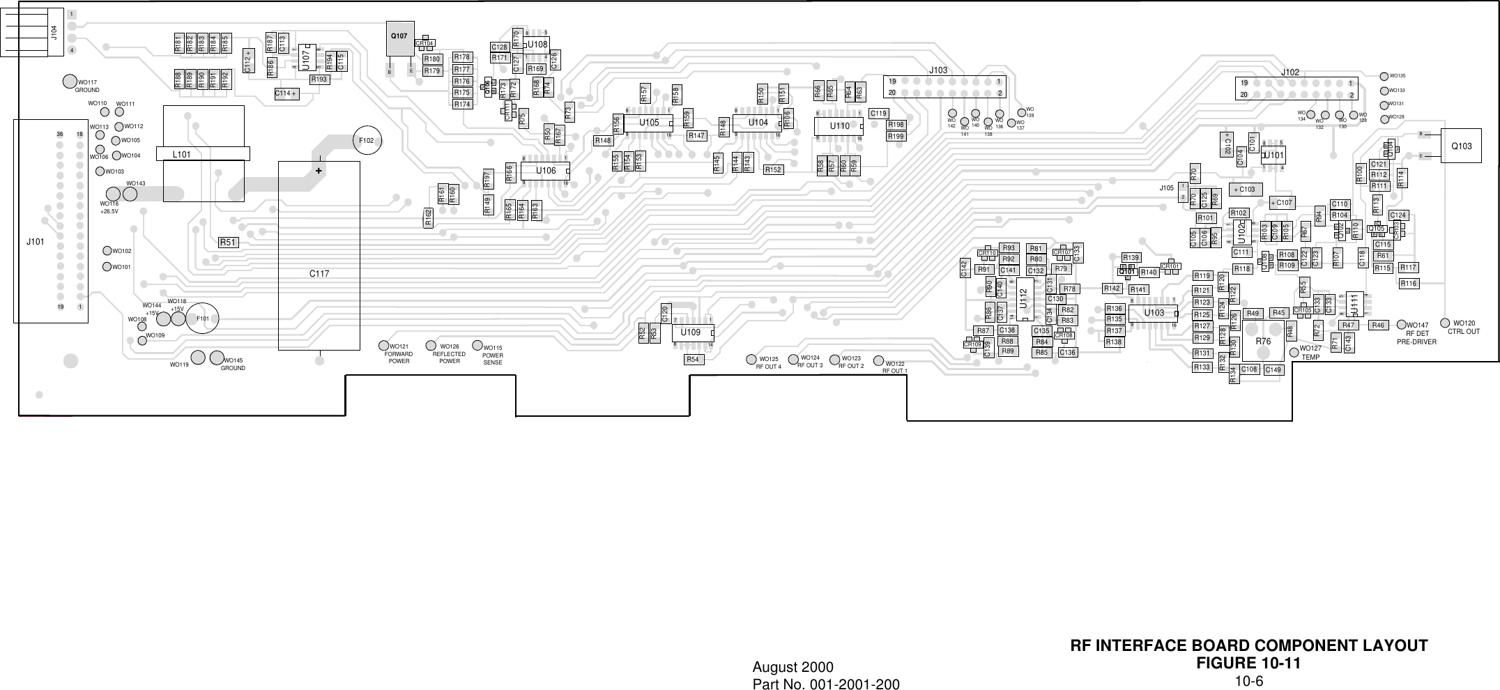 RF INTERFACE BOARD COMPONENT LAYOUTFIGURE 10-1110-6August 2000Part No. 001-2001-20014J104WO117GROUND36 18WO110 WO111WO112WO113WO105WO106 WO104WO103WO116+26.5VWO143WO102WO101J10119 1 WO144+15VWO108WO109WO119 WO145GROUNDF101R51L101R188R189R190R191R192R181R182R183R184R185C112 +R187C113R186R194C115R193C114 +U1071458F102+C117WO121FORWARDPOWERWO126REFLECTEDPOWERWO115POWERSENSEWO118+15VQ107BER180R179R178R177R176R175R174C128R171R173R172R75 C127 R170CR104Q106CEBCR111U1081458C126R74R168R73R169R50R167U10618916R148R156R155R166R197R161R160R52R149R165R164R163U10518916R157R158R159R154R153R147R145R144R143R148U10917814R152R150R151R106R53C120R54WO125RF OUT 4WO124RF OUT 3 WO123RF OUT 2 WO122RF OUT 1U10418916U11018916R66R65R64R63R58R57R60R59R199R198C119192012J103WO142WO140WO141 WO138WO136 WO137WO139192012J102WO134 WO132WO130WO128WO135WO133WO131WO129U10318916R90R93R92C141R81R80C132 R79R78C130R82R83C135C138R87R91C142C140R86C137C131C134C133CR110U11217814CR107CR109CR108C136R84R85R88R89C139R138R137R135R136R142 R141R139R140 R119R121R123R125R127R129R131R133CR101Q108Q101EBCR132R130 R126R128 R124R122R120R118C111 R108R109R134R49 R45C108 C149R48R55 C122C123R107C133C133R72R71C143R47CR105R76WO127TEMPEBCU1111458WO147RF DETPRE-DRIVERWO120CTRL OUTR46R116R117R115R61C118CR103C115C124C110R104R110R113R94R67R105C109R103Q102EBCQ105EBCU1025814R102R101+ C107R69C125R70C105C106R95+ C103R70C104+ C102U1015814C101Q104EBCR100R114C121R112R111EBQ10312J105R162