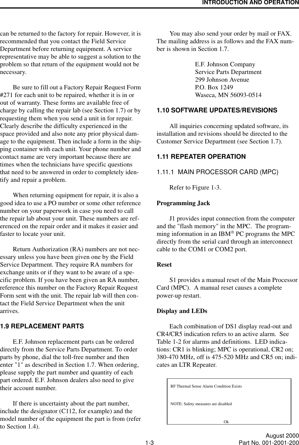 INTRODUCTION AND OPERATION1-3 August 2000Part No. 001-2001-200can be returned to the factory for repair. However, it is recommended that you contact the Field Service Department before returning equipment. A service representative may be able to suggest a solution to the problem so that return of the equipment would not be necessary.Be sure to fill out a Factory Repair Request Form #271 for each unit to be repaired, whether it is in or out of warranty. These forms are available free of charge by calling the repair lab (see Section 1.7) or by requesting them when you send a unit in for repair. Clearly describe the difficulty experienced in the space provided and also note any prior physical dam-age to the equipment. Then include a form in the ship-ping container with each unit. Your phone number and contact name are very important because there are times when the technicians have specific questions that need to be answered in order to completely iden-tify and repair a problem.When returning equipment for repair, it is also a good idea to use a PO number or some other reference number on your paperwork in case you need to call the repair lab about your unit. These numbers are ref-erenced on the repair order and it makes it easier and faster to locate your unit.Return Authorization (RA) numbers are not nec-essary unless you have been given one by the Field Service Department. They require RA numbers for exchange units or if they want to be aware of a spe-cific problem. If you have been given an RA number, reference this number on the Factory Repair Request Form sent with the unit. The repair lab will then con-tact the Field Service Department when the unit arrives.1.9 REPLACEMENT PARTSE.F. Johnson replacement parts can be ordered directly from the Service Parts Department. To order parts by phone, dial the toll-free number and then enter &quot;1&quot; as described in Section 1.7. When ordering, please supply the part number and quantity of each part ordered. E.F. Johnson dealers also need to give their account number.If there is uncertainty about the part number, include the designator (C112, for example) and the model number of the equipment the part is from (refer to Section 1.4).You may also send your order by mail or FAX. The mailing address is as follows and the FAX num-ber is shown in Section 1.7.E.F. Johnson CompanyService Parts Department299 Johnson AvenueP.O. Box 1249Waseca, MN 56093-05141.10 SOFTWARE UPDATES/REVISIONSAll inquiries concerning updated software, its installation and revisions should be directed to the Customer Service Department (see Section 1.7).1.11 REPEATER OPERATION1.11.1  MAIN PROCESSOR CARD (MPC)Refer to Figure 1-3.Programming JackJ1 provides input connection from the computer and the &quot;flash memory&quot; in the MPC.  The program-ming information in an IBM PC programs the MPC directly from the serial card through an interconnect cable to the COM1 or COM2 port.ResetS1 provides a manual reset of the Main Processor Card (MPC).  A manual reset causes a complete power-up restart.Display and LEDsEach combination of DS1 display read-out and CR4/CR5 indication refers to an active alarm.  See Table 1-2 for alarms and definitions.  LED indica-tions: CR1 is blinking; MPC is operational, CR2 on; 380-470 MHz, off is 475-520 MHz and CR5 on; indi-cates an LTR Repeater.NOTE: Safety measures are disabledRF Thermal Sense Alarm Condition ExistsOk