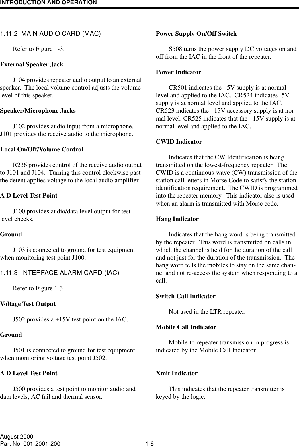 INTRODUCTION AND OPERATION1-6August 2000Part No. 001-2001-2001.11.2  MAIN AUDIO CARD (MAC)Refer to Figure 1-3.External Speaker JackJ104 provides repeater audio output to an external speaker.  The local volume control adjusts the volume level of this speaker.Speaker/Microphone JacksJ102 provides audio input from a microphone.  J101 provides the receive audio to the microphone.Local On/Off/Volume ControlR236 provides control of the receive audio output to J101 and J104.  Turning this control clockwise past the detent applies voltage to the local audio amplifier.  A D Level Test PointJ100 provides audio/data level output for test level checks. GroundJ103 is connected to ground for test equipment when monitoring test point J100.1.11.3  INTERFACE ALARM CARD (IAC)Refer to Figure 1-3.Voltage Test OutputJ502 provides a +15V test point on the IAC.GroundJ501 is connected to ground for test equipment when monitoring voltage test point J502.A D Level Test PointJ500 provides a test point to monitor audio and data levels, AC fail and thermal sensor.Power Supply On/Off SwitchS508 turns the power supply DC voltages on and off from the IAC in the front of the repeater.Power IndicatorCR501 indicates the +5V supply is at normal level and applied to the IAC.  CR524 indicates -5V supply is at normal level and applied to the IAC.  CR523 indicates the +15V accessory supply is at nor-mal level. CR525 indicates that the +15V supply is at normal level and applied to the IAC.CWID IndicatorIndicates that the CW Identification is being transmitted on the lowest-frequency repeater.  The CWID is a continuous-wave (CW) transmission of the station call letters in Morse Code to satisfy the station identification requirement.  The CWID is programmed into the repeater memory.  This indicator also is used when an alarm is transmitted with Morse code.Hang IndicatorIndicates that the hang word is being transmitted by the repeater.  This word is transmitted on calls in which the channel is held for the duration of the call and not just for the duration of the transmission.  The hang word tells the mobiles to stay on the same chan-nel and not re-access the system when responding to a call.Switch Call IndicatorNot used in the LTR repeater.Mobile Call IndicatorMobile-to-repeater transmission in progress is indicated by the Mobile Call Indicator.Xmit IndicatorThis indicates that the repeater transmitter is keyed by the logic.