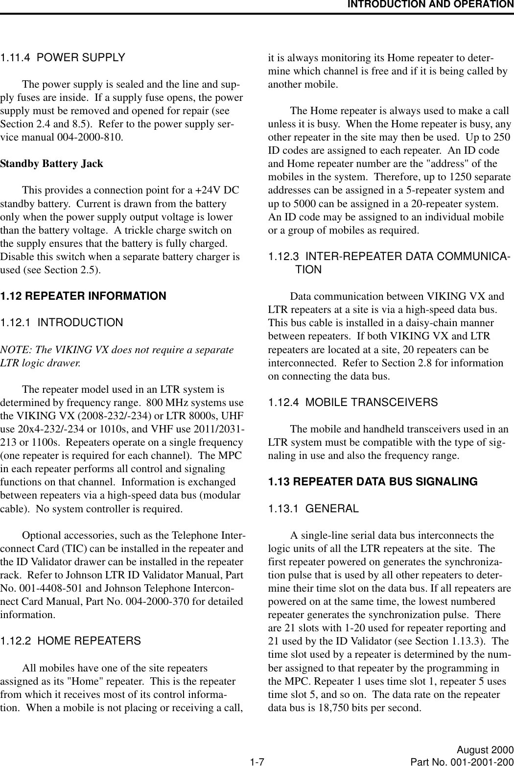 INTRODUCTION AND OPERATION1-7 August 2000Part No. 001-2001-2001.11.4  POWER SUPPLYThe power supply is sealed and the line and sup-ply fuses are inside.  If a supply fuse opens, the power supply must be removed and opened for repair (see Section 2.4 and 8.5).  Refer to the power supply ser-vice manual 004-2000-810.Standby Battery JackThis provides a connection point for a +24V DC standby battery.  Current is drawn from the battery only when the power supply output voltage is lower than the battery voltage.  A trickle charge switch on the supply ensures that the battery is fully charged.  Disable this switch when a separate battery charger is used (see Section 2.5).1.12 REPEATER INFORMATION1.12.1  INTRODUCTIONNOTE: The VIKING VX does not require a separate LTR logic drawer.The repeater model used in an LTR system is determined by frequency range.  800 MHz systems use the VIKING VX (2008-232/-234) or LTR 8000s, UHF use 20x4-232/-234 or 1010s, and VHF use 2011/2031-213 or 1100s.  Repeaters operate on a single frequency (one repeater is required for each channel).  The MPC in each repeater performs all control and signaling functions on that channel.  Information is exchanged between repeaters via a high-speed data bus (modular cable).  No system controller is required.Optional accessories, such as the Telephone Inter-connect Card (TIC) can be installed in the repeater and the ID Validator drawer can be installed in the repeater rack.  Refer to Johnson LTR ID Validator Manual, Part No. 001-4408-501 and Johnson Telephone Intercon-nect Card Manual, Part No. 004-2000-370 for detailed information.1.12.2  HOME REPEATERSAll mobiles have one of the site repeaters assigned as its &quot;Home&quot; repeater.  This is the repeater from which it receives most of its control informa-tion.  When a mobile is not placing or receiving a call, it is always monitoring its Home repeater to deter-mine which channel is free and if it is being called by another mobile.The Home repeater is always used to make a call unless it is busy.  When the Home repeater is busy, any other repeater in the site may then be used.  Up to 250 ID codes are assigned to each repeater.  An ID code and Home repeater number are the &quot;address&quot; of the mobiles in the system.  Therefore, up to 1250 separate addresses can be assigned in a 5-repeater system and up to 5000 can be assigned in a 20-repeater system.  An ID code may be assigned to an individual mobile or a group of mobiles as required.1.12.3  INTER-REPEATER DATA COMMUNICA-TIONData communication between VIKING VX and LTR repeaters at a site is via a high-speed data bus.  This bus cable is installed in a daisy-chain manner between repeaters.  If both VIKING VX and LTR repeaters are located at a site, 20 repeaters can be interconnected.  Refer to Section 2.8 for information on connecting the data bus.1.12.4  MOBILE TRANSCEIVERSThe mobile and handheld transceivers used in an LTR system must be compatible with the type of sig-naling in use and also the frequency range.1.13 REPEATER DATA BUS SIGNALING1.13.1  GENERALA single-line serial data bus interconnects the logic units of all the LTR repeaters at the site.  The first repeater powered on generates the synchroniza-tion pulse that is used by all other repeaters to deter-mine their time slot on the data bus. If all repeaters are powered on at the same time, the lowest numbered repeater generates the synchronization pulse.  There are 21 slots with 1-20 used for repeater reporting and 21 used by the ID Validator (see Section 1.13.3).  The time slot used by a repeater is determined by the num-ber assigned to that repeater by the programming in the MPC. Repeater 1 uses time slot 1, repeater 5 uses time slot 5, and so on.  The data rate on the repeater data bus is 18,750 bits per second.