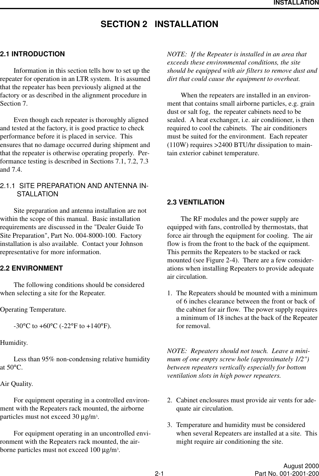 2-1 August 2000Part No. 001-2001-200INSTALLATIONSECTION 2   INSTALLATION2.1 INTRODUCTIONInformation in this section tells how to set up the repeater for operation in an LTR system.  It is assumed that the repeater has been previously aligned at the factory or as described in the alignment procedure in Section 7.Even though each repeater is thoroughly aligned and tested at the factory, it is good practice to check performance before it is placed in service.  This ensures that no damage occurred during shipment and that the repeater is otherwise operating properly.  Per-formance testing is described in Sections 7.1, 7.2, 7.3 and 7.4.2.1.1  SITE PREPARATION AND ANTENNA IN-STALLATIONSite preparation and antenna installation are not within the scope of this manual.  Basic installation requirements are discussed in the &quot;Dealer Guide To Site Preparation&quot;, Part No. 004-8000-100.  Factory installation is also available.  Contact your Johnson representative for more information.2.2 ENVIRONMENTThe following conditions should be considered when selecting a site for the Repeater.Operating Temperature.-30°C to +60°C (-22°F to +140°F).      Humidity.Less than 95% non-condensing relative humidity at 50°C.Air Quality.For equipment operating in a controlled environ-ment with the Repeaters rack mounted, the airborne particles must not exceed 30 µg/m3.For equipment operating in an uncontrolled envi-ronment with the Repeaters rack mounted, the air-borne particles must not exceed 100 µg/m3.NOTE:  If the Repeater is installed in an area that exceeds these environmental conditions, the site should be equipped with air filters to remove dust and dirt that could cause the equipment to overheat.When the repeaters are installed in an environ-ment that contains small airborne particles, e.g. grain dust or salt fog,  the repeater cabinets need to be sealed.  A heat exchanger, i.e. air conditioner, is then required to cool the cabinets.  The air conditioners must be suited for the environment.  Each repeater (110W) requires &gt;2400 BTU/hr dissipation to main-tain exterior cabinet temperature.2.3 VENTILATIONThe RF modules and the power supply are equipped with fans, controlled by thermostats, that force air through the equipment for cooling.  The air flow is from the front to the back of the equipment.  This permits the Repeaters to be stacked or rack mounted (see Figure 2-4).  There are a few consider-ations when installing Repeaters to provide adequate air circulation.1. The Repeaters should be mounted with a minimum of 6 inches clearance between the front or back of the cabinet for air flow.  The power supply requires a minimum of 18 inches at the back of the Repeater for removal.NOTE:  Repeaters should not touch.  Leave a mini-mum of one empty screw hole (approximately 1/2&quot;) between repeaters vertically especially for bottom ventilation slots in high power repeaters.2. Cabinet enclosures must provide air vents for ade-quate air circulation.3. Temperature and humidity must be considered when several Repeaters are installed at a site.  This might require air conditioning the site.