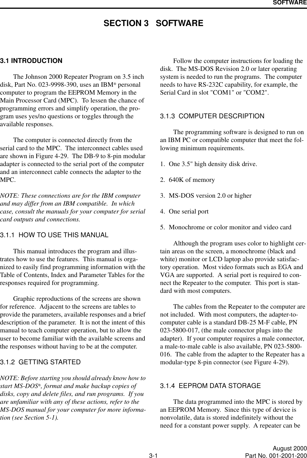 3-1 August 2000Part No. 001-2001-200SOFTWARESECTION 3   SOFTWARE3.1 INTRODUCTIONThe Johnson 2000 Repeater Program on 3.5 inch disk, Part No. 023-9998-390, uses an IBM personal computer to program the EEPROM Memory in the Main Processor Card (MPC).  To lessen the chance of programming errors and simplify operation, the pro-gram uses yes/no questions or toggles through the available responses.The computer is connected directly from the serial card to the MPC.  The interconnect cables used are shown in Figure 4-29.  The DB-9 to 8-pin modular adapter is connected to the serial port of the computer and an interconnect cable connects the adapter to the MPC.NOTE: These connections are for the IBM computer and may differ from an IBM compatible.  In which case, consult the manuals for your computer for serial card outputs and connections.3.1.1  HOW TO USE THIS MANUALThis manual introduces the program and illus-trates how to use the features.  This manual is orga-nized to easily find programming information with the Table of Contents, Index and Parameter Tables for the responses required for programming.Graphic reproductions of the screens are shown for reference.  Adjacent to the screens are tables to provide the parameters, available responses and a brief description of the parameter.  It is not the intent of this manual to teach computer operation, but to allow the user to become familiar with the available screens and the responses without having to be at the computer.3.1.2  GETTING STARTEDNOTE: Before starting you should already know how to start MS-DOS, format and make backup copies of disks, copy and delete files, and run programs.  If you are unfamiliar with any of these actions, refer to the MS-DOS manual for your computer for more informa-tion (see Section 5-1).Follow the computer instructions for loading the disk.  The MS-DOS Revision 2.0 or later operating system is needed to run the programs.  The computer needs to have RS-232C capability, for example, the Serial Card in slot &quot;COM1&quot; or &quot;COM2&quot;.3.1.3  COMPUTER DESCRIPTIONThe programming software is designed to run on an IBM PC or compatible computer that meet the fol-lowing minimum requirements.1. One 3.5&quot; high density disk drive.2. 640K of memory3. MS-DOS version 2.0 or higher4. One serial port5. Monochrome or color monitor and video cardAlthough the program uses color to highlight cer-tain areas on the screen, a monochrome (black and white) monitor or LCD laptop also provide satisfac-tory operation.  Most video formats such as EGA and VGA are supported.  A serial port is required to con-nect the Repeater to the computer.  This port is stan-dard with most computers.The cables from the Repeater to the computer are not included.  With most computers, the adapter-to-computer cable is a standard DB-25 M-F cable, PN 023-5800-017, (the male connector plugs into the adapter).  If your computer requires a male connector, a male-to-male cable is also available, PN 023-5800-016.  The cable from the adapter to the Repeater has a modular-type 8-pin connector (see Figure 4-29).3.1.4  EEPROM DATA STORAGEThe data programmed into the MPC is stored by an EEPROM Memory.  Since this type of device is nonvolatile, data is stored indefinitely without the need for a constant power supply.  A repeater can be 