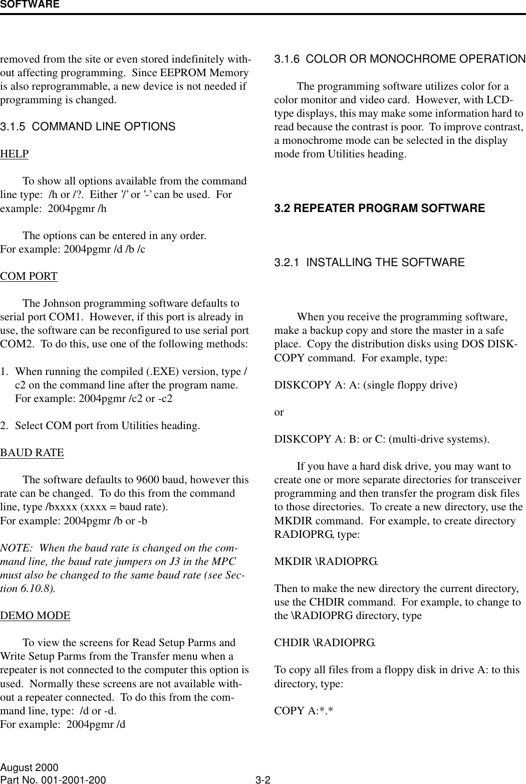 SOFTWARE3-2August 2000Part No. 001-2001-200removed from the site or even stored indefinitely with-out affecting programming.  Since EEPROM Memory is also reprogrammable, a new device is not needed if programming is changed.3.1.5  COMMAND LINE OPTIONSHELPTo show all options available from the command line type:  /h or /?.  Either ’/’ or ’-’ can be used.  For example:  2004pgmr /hThe options can be entered in any order.For example: 2004pgmr /d /b /cCOM PORTThe Johnson programming software defaults to serial port COM1.  However, if this port is already in use, the software can be reconfigured to use serial port COM2.  To do this, use one of the following methods:1. When running the compiled (.EXE) version, type /c2 on the command line after the program name.  For example: 2004pgmr /c2 or -c22. Select COM port from Utilities heading.BAUD RATEThe software defaults to 9600 baud, however this rate can be changed.  To do this from the command line, type /bxxxx (xxxx = baud rate).  For example: 2004pgmr /b or -bNOTE:  When the baud rate is changed on the com-mand line, the baud rate jumpers on J3 in the MPC must also be changed to the same baud rate (see Sec-tion 6.10.8).DEMO MODETo view the screens for Read Setup Parms and Write Setup Parms from the Transfer menu when a repeater is not connected to the computer this option is used.  Normally these screens are not available with-out a repeater connected.  To do this from the com-mand line, type:  /d or -d.For example:  2004pgmr /d3.1.6  COLOR OR MONOCHROME OPERATIONThe programming software utilizes color for a color monitor and video card.  However, with LCD-type displays, this may make some information hard to read because the contrast is poor.  To improve contrast, a monochrome mode can be selected in the display mode from Utilities heading.3.2 REPEATER PROGRAM SOFTWARE3.2.1  INSTALLING THE SOFTWAREWhen you receive the programming software, make a backup copy and store the master in a safe place.  Copy the distribution disks using DOS DISK-COPY command.  For example, type: DISKCOPY A: A: (single floppy drive) or DISKCOPY A: B: or C: (multi-drive systems).If you have a hard disk drive, you may want to create one or more separate directories for transceiver programming and then transfer the program disk files to those directories.  To create a new directory, use the MKDIR command.  For example, to create directory RADIOPRG, type: MKDIR \RADIOPRG.  Then to make the new directory the current directory, use the CHDIR command.  For example, to change to the \RADIOPRG directory, type CHDIR \RADIOPRG.  To copy all files from a floppy disk in drive A: to this directory, type: COPY A:*.*