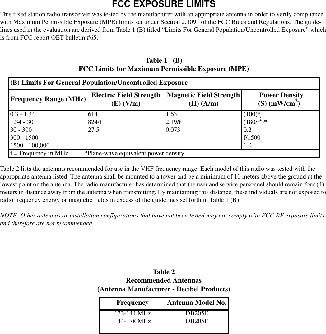 1-4October 1995Part No. 001-2008-202FCC EXPOSURE LIMITSThis fixed station radio transceiver was tested by the manufacturer with an appropriate antenna in order to verify compliance with Maximum Permissible Exposure (MPE) limits set under Section 2.1091 of the FCC Rules and Regulations. The guide-lines used in the evaluation are derived from Table 1 (B) titled “Limits For General Population/Uncontrolled Exposure” which is from FCC report OET bulletin #65.Table 2 lists the antennas recommended for use in the VHF frequency range. Each model of this radio was tested with the appropriate antenna listed. The antenna shall be mounted to a tower and be a minimum of 10 meters above the ground at the lowest point on the antenna. The radio manufacturer has determined that the user and service personnel should remain four (4) meters in distance away from the antenna when transmitting. By maintaining this distance, these individuals are not exposed to radio frequency energy or magnetic fields in excess of the guidelines set forth in Table 1 (B).NOTE: Other antennas or installation configurations that have not been tested may not comply with FCC RF exposure limits and therefore are not recommended.Table 1   (B)FCC Limits for Maximum Permissible Exposure (MPE)(B) Limits For General Population/Uncontrolled ExposureFrequency Range (MHz) Electric Field Strength (E) (V/m) Magnetic Field Strength (H) (A/m) Power Density (S) (mW/cm2)0.3 - 1.34 614 1.63 (100)*1.34 - 30 824/f 2.19/f (180/f2)*30 - 300 27.5 0.073 0.2300 - 1500 -- -- f/15001500 - 100,000 -- -- 1.0f = Frequency in MHz          *Plane-wave equivalent power density.Table 2   Recommended Antennas(Antenna Manufacturer - Decibel Products)Frequency Antenna Model No.132-144 MHz DB205E144-178 MHz DB205F