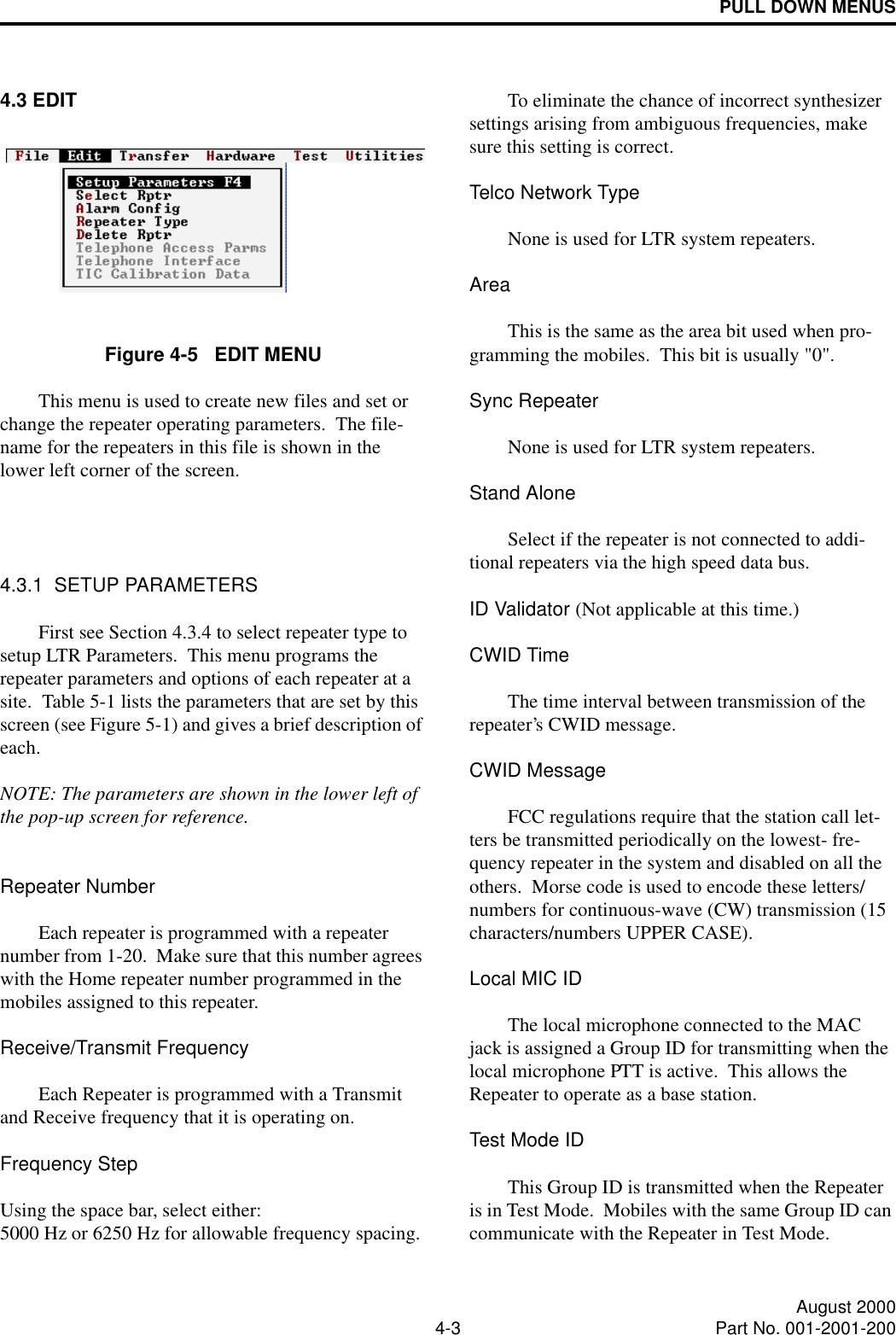 PULL DOWN MENUS4-3 August 2000Part No. 001-2001-2004.3 EDITFigure 4-5   EDIT MENUThis menu is used to create new files and set or change the repeater operating parameters.  The file-name for the repeaters in this file is shown in the lower left corner of the screen.4.3.1  SETUP PARAMETERSFirst see Section 4.3.4 to select repeater type to setup LTR Parameters.  This menu programs the repeater parameters and options of each repeater at a site.  Table 5-1 lists the parameters that are set by this screen (see Figure 5-1) and gives a brief description of each.   NOTE: The parameters are shown in the lower left of the pop-up screen for reference.Repeater NumberEach repeater is programmed with a repeater number from 1-20.  Make sure that this number agrees with the Home repeater number programmed in the mobiles assigned to this repeater.Receive/Transmit FrequencyEach Repeater is programmed with a Transmit and Receive frequency that it is operating on.Frequency StepUsing the space bar, select either: 5000 Hz or 6250 Hz for allowable frequency spacing.To eliminate the chance of incorrect synthesizer settings arising from ambiguous frequencies, make sure this setting is correct.Telco Network TypeNone is used for LTR system repeaters.AreaThis is the same as the area bit used when pro-gramming the mobiles.  This bit is usually &quot;0&quot;.Sync RepeaterNone is used for LTR system repeaters.Stand AloneSelect if the repeater is not connected to addi-tional repeaters via the high speed data bus.ID Validator (Not applicable at this time.)CWID TimeThe time interval between transmission of the repeater’s CWID message.CWID MessageFCC regulations require that the station call let-ters be transmitted periodically on the lowest- fre-quency repeater in the system and disabled on all the others.  Morse code is used to encode these letters/numbers for continuous-wave (CW) transmission (15 characters/numbers UPPER CASE).Local MIC IDThe local microphone connected to the MAC jack is assigned a Group ID for transmitting when the local microphone PTT is active.  This allows the Repeater to operate as a base station.Test Mode IDThis Group ID is transmitted when the Repeater is in Test Mode.  Mobiles with the same Group ID can communicate with the Repeater in Test Mode.