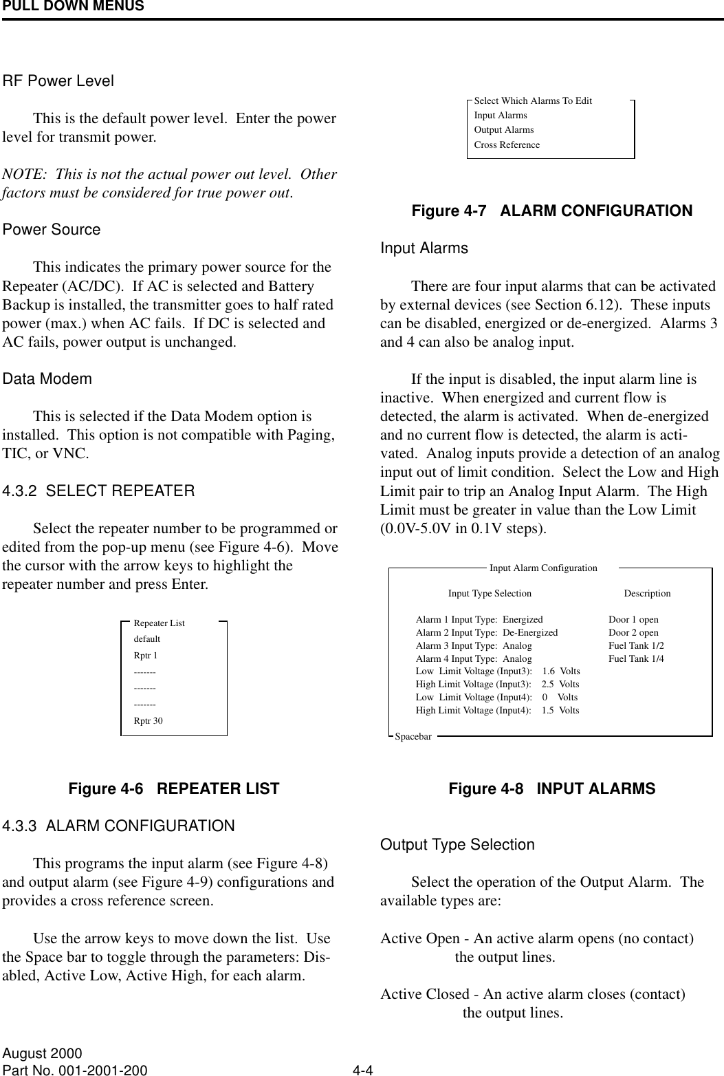 PULL DOWN MENUS4-4August 2000Part No. 001-2001-200RF Power LevelThis is the default power level.  Enter the power level for transmit power.NOTE:  This is not the actual power out level.  Other factors must be considered for true power out.Power SourceThis indicates the primary power source for the Repeater (AC/DC).  If AC is selected and Battery Backup is installed, the transmitter goes to half rated power (max.) when AC fails.  If DC is selected and AC fails, power output is unchanged.Data ModemThis is selected if the Data Modem option is installed.  This option is not compatible with Paging, TIC, or VNC.4.3.2  SELECT REPEATERSelect the repeater number to be programmed or edited from the pop-up menu (see Figure 4-6).  Move the cursor with the arrow keys to highlight the repeater number and press Enter.Figure 4-6   REPEATER LIST4.3.3  ALARM CONFIGURATIONThis programs the input alarm (see Figure 4-8) and output alarm (see Figure 4-9) configurations and provides a cross reference screen.Use the arrow keys to move down the list.  Use the Space bar to toggle through the parameters: Dis-abled, Active Low, Active High, for each alarm.Figure 4-7   ALARM CONFIGURATIONInput AlarmsThere are four input alarms that can be activated by external devices (see Section 6.12).  These inputs can be disabled, energized or de-energized.  Alarms 3 and 4 can also be analog input.If the input is disabled, the input alarm line is inactive.  When energized and current flow is detected, the alarm is activated.  When de-energized and no current flow is detected, the alarm is acti-vated.  Analog inputs provide a detection of an analog input out of limit condition.  Select the Low and High Limit pair to trip an Analog Input Alarm.  The High Limit must be greater in value than the Low Limit (0.0V-5.0V in 0.1V steps).Figure 4-8   INPUT ALARMSOutput Type SelectionSelect the operation of the Output Alarm.  The available types are:Active Open - An active alarm opens (no contact)                    the output lines.Active Closed - An active alarm closes (contact)                      the output lines.Repeater ListdefaultRptr 1---------------------Rptr 30Select Which Alarms To EditInput AlarmsOutput AlarmsCross ReferenceInput Alarm ConfigurationInput Type Selection DescriptionSpacebarDoor 1 openDoor 2 openAlarm 1 Input Type:  EnergizedAlarm 2 Input Type:  De-EnergizedAlarm 3 Input Type:  AnalogAlarm 4 Input Type:  AnalogFuel Tank 1/2Fuel Tank 1/4High Limit Voltage (Input3):    2.5  VoltsLow  Limit Voltage (Input3):    1.6  VoltsHigh Limit Voltage (Input4):    1.5  VoltsLow  Limit Voltage (Input4):    0    Volts