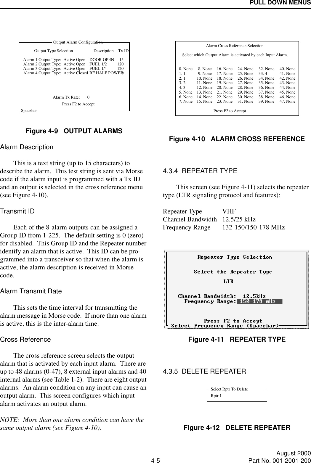 PULL DOWN MENUS4-5 August 2000Part No. 001-2001-200Figure 4-9   OUTPUT ALARMSAlarm DescriptionThis is a text string (up to 15 characters) to describe the alarm.  This test string is sent via Morse code if the alarm input is programmed with a Tx ID and an output is selected in the cross reference menu (see Figure 4-10).Transmit IDEach of the 8-alarm outputs can be assigned a Group ID from 1-225.  The default setting is 0 (zero) for disabled.  This Group ID and the Repeater number identify an alarm that is active.  This ID can be pro-grammed into a transceiver so that when the alarm is active, the alarm description is received in Morse code.  Alarm Transmit RateThis sets the time interval for transmitting the alarm message in Morse code.  If more than one alarm is active, this is the inter-alarm time.Cross ReferenceThe cross reference screen selects the output alarm that is activated by each input alarm.  There are up to 48 alarms (0-47), 8 external input alarms and 40 internal alarms (see Table 1-2).  There are eight output alarms.  An alarm condition on any input can cause an output alarm.  This screen configures which input alarm activates an output alarm.NOTE:  More than one alarm condition can have the same output alarm (see Figure 4-10).DescriptionSpacebarOutput Alarm ConfigurationOutput Type Selection Tx IDAlarm 1 Output Type:  Active OpenAlarm 2 Output Type:  Active OpenAlarm 3 Output Type:  Active OpenAlarm Tx Rate: 0Press F2 to AcceptDOOR OPENFUEL 1/2FUEL 1/4RF HALF POWERAlarm 4 Output Type:  Active Closed151201200Figure 4-10   ALARM CROSS REFERENCE4.3.4  REPEATER TYPEThis screen (see Figure 4-11) selects the repeater type (LTR signaling protocol and features): Repeater Type VHFChannel Bandwidth 12.5/25 kHzFrequency Range 132-150/150-178 MHzFigure 4-11   REPEATER TYPE4.3.5  DELETE REPEATERFigure 4-12   DELETE REPEATERSelect which Output Alarm is activated by each Input Alarm.8. None 24. None 32. None 40. None5. None6. None7. None9. None10. None11. None12. None13. None14. None15. None17. None18. None19. None20. None21. None22. None23. None25. None26. None27. None28. None29. None30. None31. None34. None35. None36. None37. None38. None39. None41. None42. None43. None44. None45. None46. None47. NoneAlarm Cross Reference SelectionPress F2 to Accept0. None1. 12. 13. 24. 316. None 33. 4Select Rptr To DeleteRptr 1