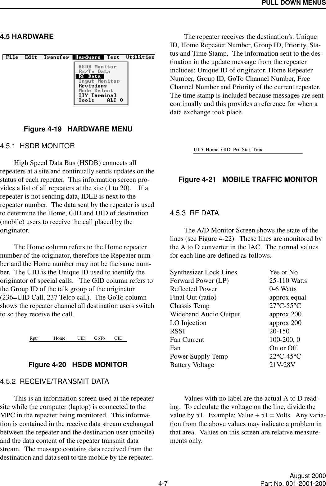 PULL DOWN MENUS4-7 August 2000Part No. 001-2001-2004.5 HARDWAREFigure 4-19   HARDWARE MENU4.5.1  HSDB MONITORHigh Speed Data Bus (HSDB) connects all repeaters at a site and continually sends updates on the status of each repeater.  This information screen pro-vides a list of all repeaters at the site (1 to 20).    If a repeater is not sending data, IDLE is next to the repeater number.  The data sent by the repeater is used to determine the Home, GID and UID of destination (mobile) users to receive the call placed by the originator.The Home column refers to the Home repeater number of the originator, therefore the Repeater num-ber and the Home number may not be the same num-ber.  The UID is the Unique ID used to identify the originator of special calls.   The GID column refers to the Group ID of the talk group of the originator (236=UID Call, 237 Telco call).  The GoTo column shows the repeater channel all destination users switch to so they receive the call. Figure 4-20   HSDB MONITOR4.5.2  RECEIVE/TRANSMIT DATAThis is an information screen used at the repeater site while the computer (laptop) is connected to the MPC in the repeater being monitored.  This informa-tion is contained in the receive data stream exchanged between the repeater and the destination user (mobile) and the data content of the repeater transmit data stream.  The message contains data received from the destination and data sent to the mobile by the repeater.  The repeater receives the destination’s: Unique ID, Home Repeater Number, Group ID, Priority, Sta-tus and Time Stamp.  The information sent to the des-tination in the update message from the repeater includes: Unique ID of originator, Home Repeater Number, Group ID, GoTo Channel Number, Free Channel Number and Priority of the current repeater.  The time stamp is included because messages are sent continually and this provides a reference for when a data exchange took place.Figure 4-21   MOBILE TRAFFIC MONITOR4.5.3  RF DATAThe A/D Monitor Screen shows the state of the lines (see Figure 4-22).  These lines are monitored by the A to D converter in the IAC.  The normal values for each line are defined as follows.Synthesizer Lock Lines Yes or NoForward Power (LP) 25-110 WattsReflected Power 0-6 WattsFinal Out (ratio) approx equalChassis Temp 27°C-55°CWideband Audio Output approx 200LO Injection approx 200RSSI 20-150Fan Current 100-200, 0Fan On or OffPower Supply Temp 22°C-45°CBattery Voltage 21V-28VValues with no label are the actual A to D read-ing.  To calculate the voltage on the line, divide the value by 51.  Example: Value ÷ 51 = Volts.  Any varia-tion from the above values may indicate a problem in that area.  Values on this screen are relative measure-ments only.Rptr Home UID GoTo GIDUID  Home  GID  Pri  Stat  Time