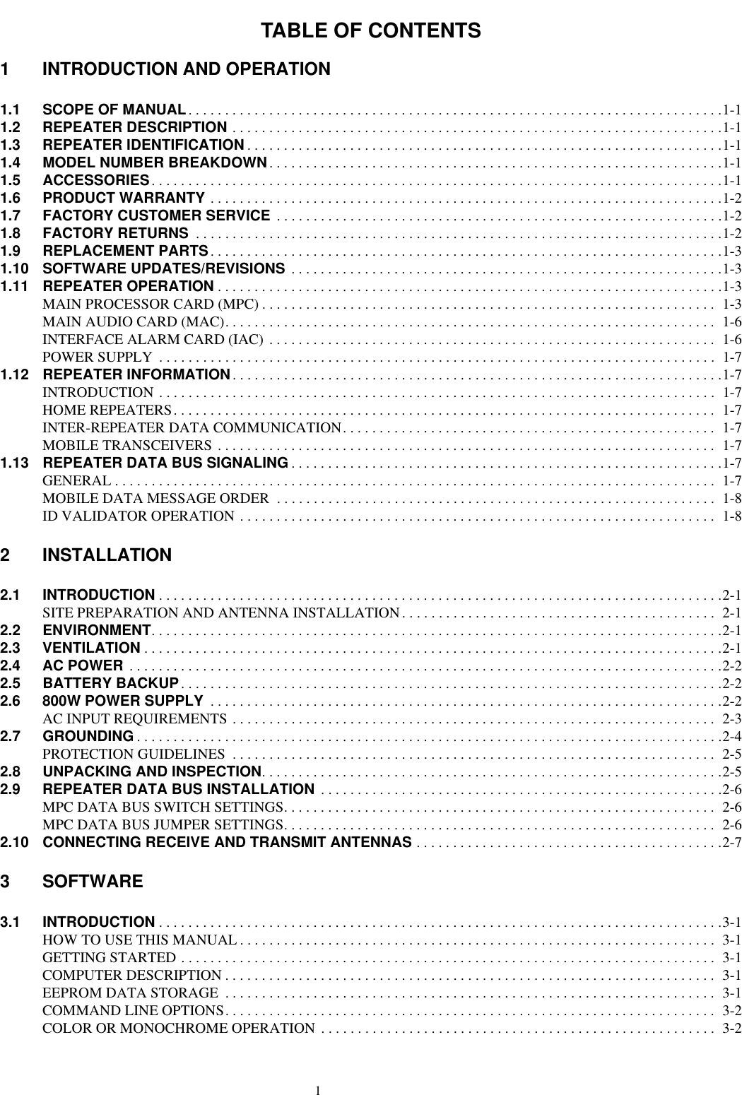 TABLE OF CONTENTS11 INTRODUCTION AND OPERATION1.1 SCOPE OF MANUAL. . . . . . . . . . . . . . . . . . . . . . . . . . . . . . . . . . . . . . . . . . . . . . . . . . . . . . . . . . . . . . . . . . . . . . . . .1-11.2 REPEATER DESCRIPTION . . . . . . . . . . . . . . . . . . . . . . . . . . . . . . . . . . . . . . . . . . . . . . . . . . . . . . . . . . . . . . . . . . .1-11.3 REPEATER IDENTIFICATION . . . . . . . . . . . . . . . . . . . . . . . . . . . . . . . . . . . . . . . . . . . . . . . . . . . . . . . . . . . . . . . . .1-11.4 MODEL NUMBER BREAKDOWN. . . . . . . . . . . . . . . . . . . . . . . . . . . . . . . . . . . . . . . . . . . . . . . . . . . . . . . . . . . . . .1-11.5 ACCESSORIES. . . . . . . . . . . . . . . . . . . . . . . . . . . . . . . . . . . . . . . . . . . . . . . . . . . . . . . . . . . . . . . . . . . . . . . . . . . . . .1-11.6 PRODUCT WARRANTY . . . . . . . . . . . . . . . . . . . . . . . . . . . . . . . . . . . . . . . . . . . . . . . . . . . . . . . . . . . . . . . . . . . . . .1-21.7 FACTORY CUSTOMER SERVICE  . . . . . . . . . . . . . . . . . . . . . . . . . . . . . . . . . . . . . . . . . . . . . . . . . . . . . . . . . . . . .1-21.8 FACTORY RETURNS  . . . . . . . . . . . . . . . . . . . . . . . . . . . . . . . . . . . . . . . . . . . . . . . . . . . . . . . . . . . . . . . . . . . . . . . .1-21.9 REPLACEMENT PARTS . . . . . . . . . . . . . . . . . . . . . . . . . . . . . . . . . . . . . . . . . . . . . . . . . . . . . . . . . . . . . . . . . . . . . .1-31.10 SOFTWARE UPDATES/REVISIONS  . . . . . . . . . . . . . . . . . . . . . . . . . . . . . . . . . . . . . . . . . . . . . . . . . . . . . . . . . . .1-31.11 REPEATER OPERATION . . . . . . . . . . . . . . . . . . . . . . . . . . . . . . . . . . . . . . . . . . . . . . . . . . . . . . . . . . . . . . . . . . . . .1-3MAIN PROCESSOR CARD (MPC) . . . . . . . . . . . . . . . . . . . . . . . . . . . . . . . . . . . . . . . . . . . . . . . . . . . . . . . . . . . . . .  1-3MAIN AUDIO CARD (MAC). . . . . . . . . . . . . . . . . . . . . . . . . . . . . . . . . . . . . . . . . . . . . . . . . . . . . . . . . . . . . . . . . . .  1-6INTERFACE ALARM CARD (IAC) . . . . . . . . . . . . . . . . . . . . . . . . . . . . . . . . . . . . . . . . . . . . . . . . . . . . . . . . . . . . .  1-6POWER SUPPLY  . . . . . . . . . . . . . . . . . . . . . . . . . . . . . . . . . . . . . . . . . . . . . . . . . . . . . . . . . . . . . . . . . . . . . . . . . . . .  1-71.12 REPEATER INFORMATION. . . . . . . . . . . . . . . . . . . . . . . . . . . . . . . . . . . . . . . . . . . . . . . . . . . . . . . . . . . . . . . . . . .1-7INTRODUCTION . . . . . . . . . . . . . . . . . . . . . . . . . . . . . . . . . . . . . . . . . . . . . . . . . . . . . . . . . . . . . . . . . . . . . . . . . . . .  1-7HOME REPEATERS. . . . . . . . . . . . . . . . . . . . . . . . . . . . . . . . . . . . . . . . . . . . . . . . . . . . . . . . . . . . . . . . . . . . . . . . . .  1-7INTER-REPEATER DATA COMMUNICATION. . . . . . . . . . . . . . . . . . . . . . . . . . . . . . . . . . . . . . . . . . . . . . . . . . .  1-7MOBILE TRANSCEIVERS . . . . . . . . . . . . . . . . . . . . . . . . . . . . . . . . . . . . . . . . . . . . . . . . . . . . . . . . . . . . . . . . . . . .  1-71.13 REPEATER DATA BUS SIGNALING . . . . . . . . . . . . . . . . . . . . . . . . . . . . . . . . . . . . . . . . . . . . . . . . . . . . . . . . . . .1-7GENERAL . . . . . . . . . . . . . . . . . . . . . . . . . . . . . . . . . . . . . . . . . . . . . . . . . . . . . . . . . . . . . . . . . . . . . . . . . . . . . . . . . .  1-7MOBILE DATA MESSAGE ORDER  . . . . . . . . . . . . . . . . . . . . . . . . . . . . . . . . . . . . . . . . . . . . . . . . . . . . . . . . . . . .  1-8ID VALIDATOR OPERATION . . . . . . . . . . . . . . . . . . . . . . . . . . . . . . . . . . . . . . . . . . . . . . . . . . . . . . . . . . . . . . . . .  1-82 INSTALLATION2.1 INTRODUCTION . . . . . . . . . . . . . . . . . . . . . . . . . . . . . . . . . . . . . . . . . . . . . . . . . . . . . . . . . . . . . . . . . . . . . . . . . . . . .2-1SITE PREPARATION AND ANTENNA INSTALLATION. . . . . . . . . . . . . . . . . . . . . . . . . . . . . . . . . . . . . . . . . . .  2-12.2 ENVIRONMENT. . . . . . . . . . . . . . . . . . . . . . . . . . . . . . . . . . . . . . . . . . . . . . . . . . . . . . . . . . . . . . . . . . . . . . . . . . . . . .2-12.3 VENTILATION . . . . . . . . . . . . . . . . . . . . . . . . . . . . . . . . . . . . . . . . . . . . . . . . . . . . . . . . . . . . . . . . . . . . . . . . . . . . . . .2-12.4 AC POWER  . . . . . . . . . . . . . . . . . . . . . . . . . . . . . . . . . . . . . . . . . . . . . . . . . . . . . . . . . . . . . . . . . . . . . . . . . . . . . . . . .2-22.5 BATTERY BACKUP. . . . . . . . . . . . . . . . . . . . . . . . . . . . . . . . . . . . . . . . . . . . . . . . . . . . . . . . . . . . . . . . . . . . . . . . . .2-22.6 800W POWER SUPPLY  . . . . . . . . . . . . . . . . . . . . . . . . . . . . . . . . . . . . . . . . . . . . . . . . . . . . . . . . . . . . . . . . . . . . . .2-2AC INPUT REQUIREMENTS . . . . . . . . . . . . . . . . . . . . . . . . . . . . . . . . . . . . . . . . . . . . . . . . . . . . . . . . . . . . . . . . . .  2-32.7 GROUNDING . . . . . . . . . . . . . . . . . . . . . . . . . . . . . . . . . . . . . . . . . . . . . . . . . . . . . . . . . . . . . . . . . . . . . . . . . . . . . . . .2-4PROTECTION GUIDELINES  . . . . . . . . . . . . . . . . . . . . . . . . . . . . . . . . . . . . . . . . . . . . . . . . . . . . . . . . . . . . . . . . . .  2-52.8 UNPACKING AND INSPECTION. . . . . . . . . . . . . . . . . . . . . . . . . . . . . . . . . . . . . . . . . . . . . . . . . . . . . . . . . . . . . . .2-52.9 REPEATER DATA BUS INSTALLATION  . . . . . . . . . . . . . . . . . . . . . . . . . . . . . . . . . . . . . . . . . . . . . . . . . . . . . . .2-6MPC DATA BUS SWITCH SETTINGS. . . . . . . . . . . . . . . . . . . . . . . . . . . . . . . . . . . . . . . . . . . . . . . . . . . . . . . . . . .  2-6MPC DATA BUS JUMPER SETTINGS. . . . . . . . . . . . . . . . . . . . . . . . . . . . . . . . . . . . . . . . . . . . . . . . . . . . . . . . . . .  2-62.10 CONNECTING RECEIVE AND TRANSMIT ANTENNAS . . . . . . . . . . . . . . . . . . . . . . . . . . . . . . . . . . . . . . . . . .2-73 SOFTWARE3.1 INTRODUCTION . . . . . . . . . . . . . . . . . . . . . . . . . . . . . . . . . . . . . . . . . . . . . . . . . . . . . . . . . . . . . . . . . . . . . . . . . . . . .3-1HOW TO USE THIS MANUAL . . . . . . . . . . . . . . . . . . . . . . . . . . . . . . . . . . . . . . . . . . . . . . . . . . . . . . . . . . . . . . . . .  3-1GETTING STARTED . . . . . . . . . . . . . . . . . . . . . . . . . . . . . . . . . . . . . . . . . . . . . . . . . . . . . . . . . . . . . . . . . . . . . . . . .  3-1COMPUTER DESCRIPTION . . . . . . . . . . . . . . . . . . . . . . . . . . . . . . . . . . . . . . . . . . . . . . . . . . . . . . . . . . . . . . . . . . .  3-1EEPROM DATA STORAGE  . . . . . . . . . . . . . . . . . . . . . . . . . . . . . . . . . . . . . . . . . . . . . . . . . . . . . . . . . . . . . . . . . . .  3-1COMMAND LINE OPTIONS. . . . . . . . . . . . . . . . . . . . . . . . . . . . . . . . . . . . . . . . . . . . . . . . . . . . . . . . . . . . . . . . . . .  3-2COLOR OR MONOCHROME OPERATION . . . . . . . . . . . . . . . . . . . . . . . . . . . . . . . . . . . . . . . . . . . . . . . . . . . . . .  3-2