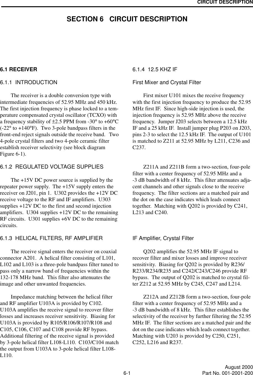6-1 August 2000Part No. 001-2001-200CIRCUIT DESCRIPTIONSECTION 6   CIRCUIT DESCRIPTION6.1 RECEIVER6.1.1  INTRODUCTIONThe receiver is a double conversion type with intermediate frequencies of 52.95 MHz and 450 kHz.  The first injection frequency is phase locked to a tem-perature compensated crystal oscillator (TCXO) with a frequency stability of ±2.5 PPM from -30° to +60°C (-22° to +140°F).  Two 3-pole bandpass filters in the front-end reject signals outside the receive band.   Two 4-pole crystal filters and two 4-pole ceramic filter establish receiver selectivity (see block diagram Figure 6-1).6.1.2  REGULATED VOLTAGE SUPPLIESThe +15V DC power source is supplied by the repeater power supply.  The +15V supply enters the receiver on J201, pin 1.  U302 provides the +12V DC receive voltage to the RF and IF amplifiers.  U303 supplies +12V DC to the first and second injection amplifiers.  U304 supplies +12V DC to the remaining RF circuits.  U301 supplies +6V DC to the remaining circuits.6.1.3  HELICAL FILTERS, RF AMPLIFIERThe receive signal enters the receiver on coaxial connector A201.  A helical filter consisting of L101, L102 and L103 is a three-pole bandpass filter tuned to pass only a narrow band of frequencies within the 132-178 MHz band.  This filter also attenuates the image and other unwanted frequencies.Impedance matching between the helical filter and RF amplifier U103A is provided by C102.  U103A amplifies the receive signal to recover filter losses and increases receiver sensitivity.  Biasing for U103A is provided by R105/R106/R107/R108 and C105, C106, C107 and C108 provide RF bypass.  Additional filtering of the receive signal is provided by 3-pole helical filter L108-L110.  C103/C104 match the output from U103A to 3-pole helical filter L108-L110.6.1.4  12.5 KHZ IFFirst Mixer and Crystal FilterFirst mixer U101 mixes the receive frequency with the first injection frequency to produce the 52.95 MHz first IF.  Since high-side injection is used, the injection frequency is 52.95 MHz above the receive frequency.  Jumper J203 selects between a 12.5 kHz IF and a 25 kHz IF.  Install jumper plug P203 on J203, pins 2-3 to select the 12.5 kHz IF.  The output of U101 is matched to Z211 at 52.95 MHz by L211, C236 and C237.Z211A and Z211B form a two-section, four-pole filter with a center frequency of 52.95 MHz and a -3 dB bandwidth of 8 kHz.  This filter attenuates adja-cent channels and other signals close to the receive frequency.  The filter sections are a matched pair and the dot on the case indicates which leads connect together.  Matching with Q202 is provided by C241, L213 and C240.IF Amplifier, Crystal FilterQ202 amplifies the 52.95 MHz IF signal to recover filter and mixer losses and improve receiver sensitivity.  Biasing for Q202 is provided by R236/ R233/R234/R235 and C242/C243/C246 provide RF bypass.  The output of Q202 is matched to crystal fil-ter Z212 at 52.95 MHz by C245, C247 and L214.Z212A and Z212B form a two-section, four-pole filter with a center frequency of 52.95 MHz and a -3 dB bandwidth of 8 kHz.  This filter establishes the selectivity of the receiver by further filtering the 52.95 MHz IF.  The filter sections are a matched pair and the dot on the case indicates which leads connect together.  Matching with U203 is provided by C250, C251, C252, L216 and R237.