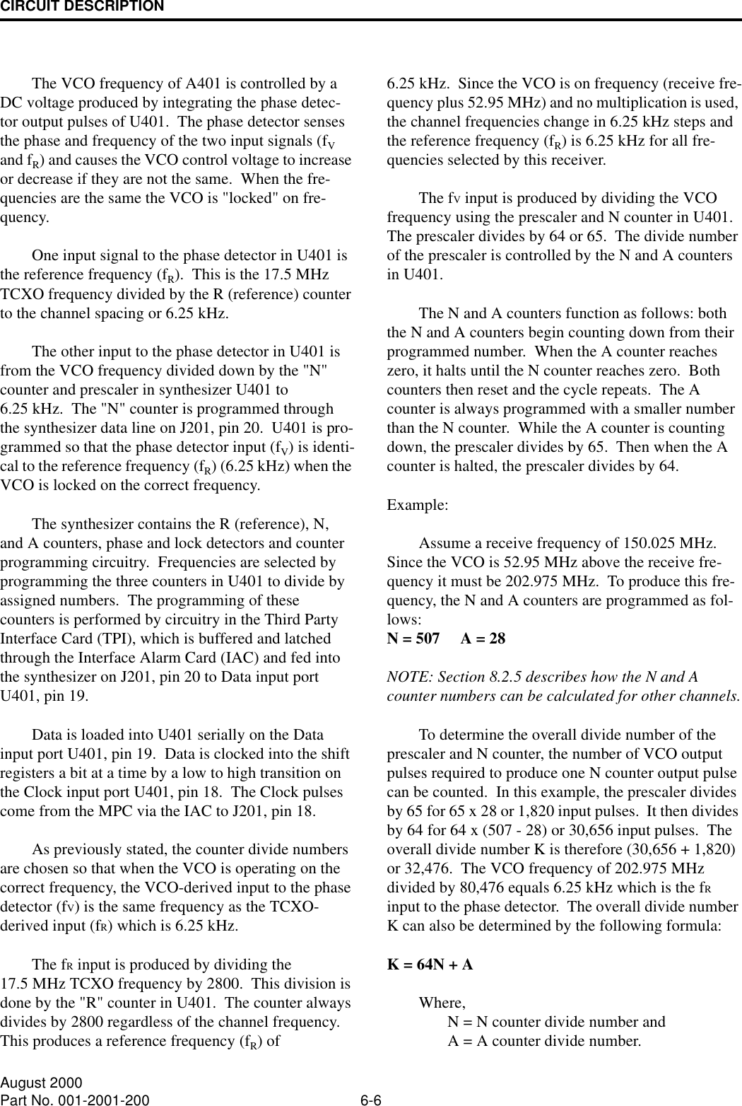 CIRCUIT DESCRIPTION6-6August 2000Part No. 001-2001-200The VCO frequency of A401 is controlled by a DC voltage produced by integrating the phase detec-tor output pulses of U401.  The phase detector senses the phase and frequency of the two input signals (fV and fR) and causes the VCO control voltage to increase or decrease if they are not the same.  When the fre-quencies are the same the VCO is &quot;locked&quot; on fre-quency.One input signal to the phase detector in U401 is the reference frequency (fR).  This is the 17.5 MHz TCXO frequency divided by the R (reference) counter to the channel spacing or 6.25 kHz.The other input to the phase detector in U401 is from the VCO frequency divided down by the &quot;N&quot; counter and prescaler in synthesizer U401 to 6.25 kHz.  The &quot;N&quot; counter is programmed through the synthesizer data line on J201, pin 20.  U401 is pro-grammed so that the phase detector input (fV) is identi-cal to the reference frequency (fR) (6.25 kHz) when the VCO is locked on the correct frequency.The synthesizer contains the R (reference), N, and A counters, phase and lock detectors and counter programming circuitry.  Frequencies are selected by programming the three counters in U401 to divide by assigned numbers.  The programming of these counters is performed by circuitry in the Third Party Interface Card (TPI), which is buffered and latched through the Interface Alarm Card (IAC) and fed into the synthesizer on J201, pin 20 to Data input port U401, pin 19.Data is loaded into U401 serially on the Data input port U401, pin 19.  Data is clocked into the shift registers a bit at a time by a low to high transition on the Clock input port U401, pin 18.  The Clock pulses come from the MPC via the IAC to J201, pin 18.As previously stated, the counter divide numbers are chosen so that when the VCO is operating on the correct frequency, the VCO-derived input to the phase detector (fV) is the same frequency as the TCXO-derived input (fR) which is 6.25 kHz.The fR input is produced by dividing the 17.5 MHz TCXO frequency by 2800.  This division is done by the &quot;R&quot; counter in U401.  The counter always divides by 2800 regardless of the channel frequency.  This produces a reference frequency (fR) of 6.25 kHz.  Since the VCO is on frequency (receive fre-quency plus 52.95 MHz) and no multiplication is used, the channel frequencies change in 6.25 kHz steps and the reference frequency (fR) is 6.25 kHz for all fre-quencies selected by this receiver.The fV input is produced by dividing the VCO frequency using the prescaler and N counter in U401.  The prescaler divides by 64 or 65.  The divide number of the prescaler is controlled by the N and A counters in U401.The N and A counters function as follows: both the N and A counters begin counting down from their programmed number.  When the A counter reaches zero, it halts until the N counter reaches zero.  Both counters then reset and the cycle repeats.  The A counter is always programmed with a smaller number than the N counter.  While the A counter is counting down, the prescaler divides by 65.  Then when the A counter is halted, the prescaler divides by 64.Example:  Assume a receive frequency of 150.025 MHz.  Since the VCO is 52.95 MHz above the receive fre-quency it must be 202.975 MHz.  To produce this fre-quency, the N and A counters are programmed as fol-lows:  N = 507     A = 28NOTE: Section 8.2.5 describes how the N and A counter numbers can be calculated for other channels.To determine the overall divide number of the prescaler and N counter, the number of VCO output pulses required to produce one N counter output pulse can be counted.  In this example, the prescaler divides by 65 for 65 x 28 or 1,820 input pulses.  It then divides by 64 for 64 x (507 - 28) or 30,656 input pulses.  The overall divide number K is therefore (30,656 + 1,820) or 32,476.  The VCO frequency of 202.975 MHz divided by 80,476 equals 6.25 kHz which is the fR input to the phase detector.  The overall divide number K can also be determined by the following formula:   K = 64N + AWhere,                N = N counter divide number and                A = A counter divide number.