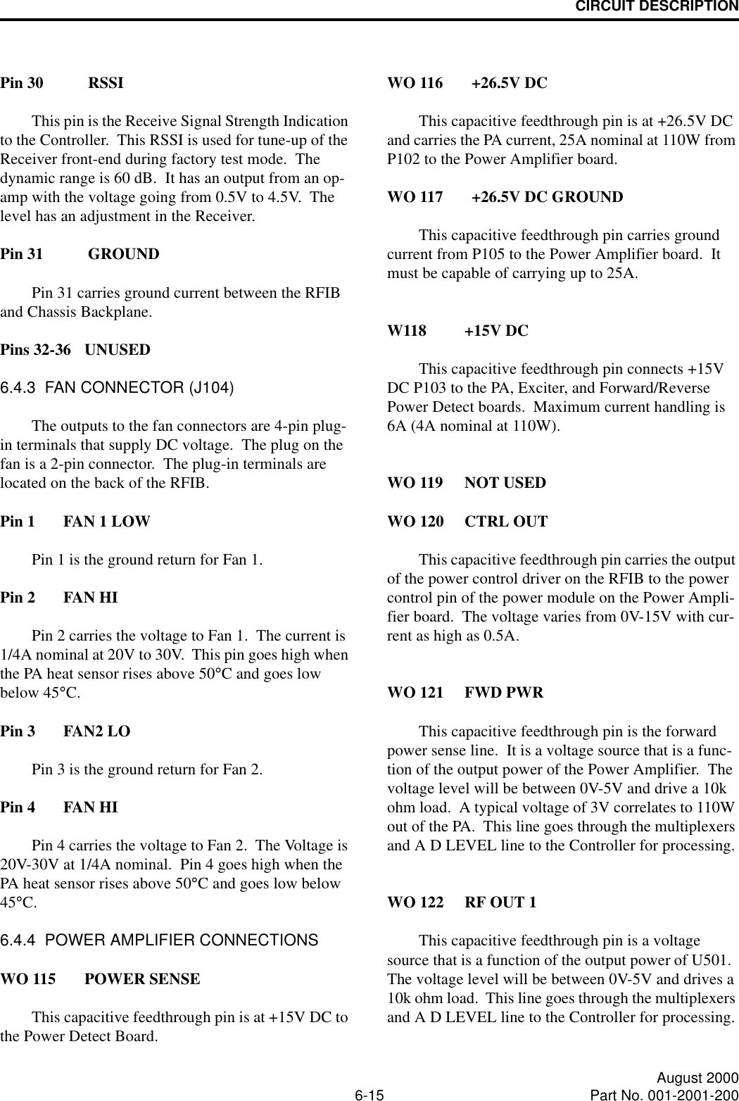 CIRCUIT DESCRIPTION6-15 August 2000Part No. 001-2001-200Pin 30 RSSIThis pin is the Receive Signal Strength Indication to the Controller.  This RSSI is used for tune-up of the Receiver front-end during factory test mode.  The dynamic range is 60 dB.  It has an output from an op-amp with the voltage going from 0.5V to 4.5V.  The level has an adjustment in the Receiver.Pin 31 GROUNDPin 31 carries ground current between the RFIB and Chassis Backplane.Pins 32-36 UNUSED6.4.3  FAN CONNECTOR (J104)The outputs to the fan connectors are 4-pin plug-in terminals that supply DC voltage.  The plug on the fan is a 2-pin connector.  The plug-in terminals are located on the back of the RFIB.Pin 1 FAN 1 LOWPin 1 is the ground return for Fan 1.Pin 2 FAN HIPin 2 carries the voltage to Fan 1.  The current is 1/4A nominal at 20V to 30V.  This pin goes high when the PA heat sensor rises above 50°C and goes low below 45°C.Pin 3 FAN2 LOPin 3 is the ground return for Fan 2.Pin 4 FAN HIPin 4 carries the voltage to Fan 2.  The Voltage is 20V-30V at 1/4A nominal.  Pin 4 goes high when the PA heat sensor rises above 50°C and goes low below 45°C.6.4.4  POWER AMPLIFIER CONNECTIONSWO 115 POWER SENSEThis capacitive feedthrough pin is at +15V DC to the Power Detect Board.WO 116 +26.5V DCThis capacitive feedthrough pin is at +26.5V DC and carries the PA current, 25A nominal at 110W from P102 to the Power Amplifier board.WO 117 +26.5V DC GROUNDThis capacitive feedthrough pin carries ground current from P105 to the Power Amplifier board.  It must be capable of carrying up to 25A.W118 +15V DCThis capacitive feedthrough pin connects +15V DC P103 to the PA, Exciter, and Forward/Reverse Power Detect boards.  Maximum current handling is 6A (4A nominal at 110W).WO 119 NOT USEDWO 120 CTRL OUTThis capacitive feedthrough pin carries the output of the power control driver on the RFIB to the power control pin of the power module on the Power Ampli-fier board.  The voltage varies from 0V-15V with cur-rent as high as 0.5A.WO 121 FWD PWRThis capacitive feedthrough pin is the forward power sense line.  It is a voltage source that is a func-tion of the output power of the Power Amplifier.  The voltage level will be between 0V-5V and drive a 10k ohm load.  A typical voltage of 3V correlates to 110W out of the PA.  This line goes through the multiplexers and A D LEVEL line to the Controller for processing.WO 122 RF OUT 1This capacitive feedthrough pin is a voltage source that is a function of the output power of U501.  The voltage level will be between 0V-5V and drives a 10k ohm load.  This line goes through the multiplexers and A D LEVEL line to the Controller for processing.