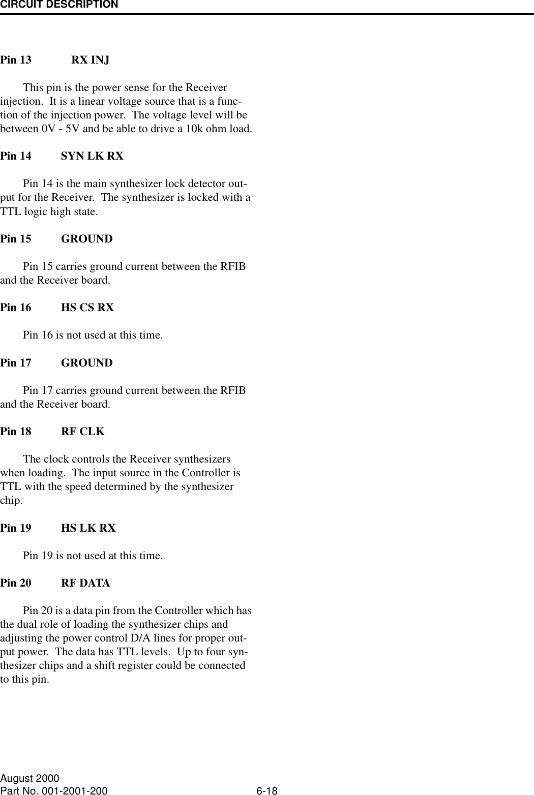 CIRCUIT DESCRIPTION6-18August 2000Part No. 001-2001-200Pin 13 RX INJThis pin is the power sense for the Receiver injection.  It is a linear voltage source that is a func-tion of the injection power.  The voltage level will be between 0V - 5V and be able to drive a 10k ohm load.Pin 14 SYN LK RXPin 14 is the main synthesizer lock detector out-put for the Receiver.  The synthesizer is locked with a TTL logic high state.Pin 15 GROUNDPin 15 carries ground current between the RFIB and the Receiver board.Pin 16 HS CS RXPin 16 is not used at this time.Pin 17 GROUNDPin 17 carries ground current between the RFIB and the Receiver board.Pin 18 RF CLKThe clock controls the Receiver synthesizers when loading.  The input source in the Controller is TTL with the speed determined by the synthesizer chip.  Pin 19 HS LK RXPin 19 is not used at this time.Pin 20 RF DATAPin 20 is a data pin from the Controller which has the dual role of loading the synthesizer chips and adjusting the power control D/A lines for proper out-put power.  The data has TTL levels.  Up to four syn-thesizer chips and a shift register could be connected to this pin.