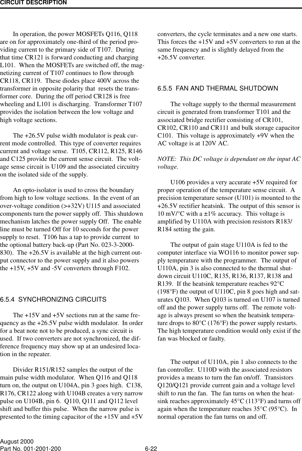 CIRCUIT DESCRIPTION6-22August 2000Part No. 001-2001-200In operation, the power MOSFETs Q116, Q118 are on for approximately one-third of the period pro-viding current to the primary side of T107.  During that time CR121 is forward conducting and charging L101.  When the MOSFETs are switched off, the mag-netizing current of T107 continues to flow through CR118, CR119.  These diodes place 400V across the transformer in opposite polarity that  resets the trans-former core.  During the off period CR128 is free wheeling and L101 is discharging.  Transformer T107 provides the isolation between the low voltage and high voltage sections.The +26.5V pulse width modulator is peak cur-rent mode controlled.  This type of converter requires current and voltage sense.  T105, CR112, R125, R146 and C125 provide the current sense circuit.  The volt-age sense circuit is U109 and the associated circuitry on the isolated side of the supply.An opto-isolator is used to cross the boundary from high to low voltage sections.  In the event of an over-voltage condition (&gt;+32V) U115 and associated components turn the power supply off.  This shutdown mechanism latches the power supply Off.  The enable line must be turned Off for 10 seconds for the power supply to reset.  T106 has a tap to provide current  to the optional battery back-up (Part No. 023-3-2000-830).  The +26.5V is available at the high current out-put connector to the power supply and it also powers the +15V, +5V and -5V converters through F102.6.5.4  SYNCHRONIZING CIRCUITSThe +15V and +5V sections run at the same fre-quency as the +26.5V pulse width modulator.  In order for a beat note not to be produced, a sync circuit is used.  If two converters are not synchronized, the dif-ference frequency may show up at an undesired loca-tion in the repeater.Divider R151/R152 samples the output of the main pulse width modulator.  When Q116 and Q118 turn on, the output on U104A, pin 3 goes high.  C138, R176, CR122 along with U104B creates a very narrow pulse on U104B, pin 6.  Q110, Q111 and Q112 level shift and buffer this pulse.  When the narrow pulse is presented to the timing capacitor of the +15V and +5V converters, the cycle terminates and a new one starts.  This forces the +15V and +5V converters to run at the same frequency and is slightly delayed from the +26.5V converter.6.5.5  FAN AND THERMAL SHUTDOWNThe voltage supply to the thermal measurement circuit is generated from transformer T101 and the associated bridge rectifier consisting of CR101, CR102, CR110 and CR111 and bulk storage capacitor C101.  This voltage is approximately +9V when the AC voltage is at 120V AC.NOTE:  This DC voltage is dependant on the input AC voltage.U106 provides a very accurate +5V required for proper operation of the temperature sense circuit.  A precision temperature sensor (U101) is mounted to the +26.5V rectifier heatsink.  The output of this sensor is 10 mV/°C with a ±1% accuracy.  This voltage is amplified by U110A with precision resistors R183/R184 setting the gain.  The output of gain stage U110A is fed to the computer interface via WO116 to monitor power sup-ply temperature with the programmer.  The output of U110A, pin 3 is also connected to the thermal shut-down circuit U110C, R135, R136, R137, R138 and R139.  If the heatsink temperature reaches 92°C (198°F) the output of U110C, pin 8 goes high and sat-urates Q103.  When Q103 is turned on U107 is turned off and the power supply turns off.  The remote volt-age is always present so when the heatsink tempera-ture drops to 80°C (176°F) the power supply restarts.  The high temperature condition would only exist if the fan was blocked or faulty.The output of U110A, pin 1 also connects to the fan controller.  U110D with the associated resistors provides a means to turn the fan on/off.  Transistors Q120/Q121 provide current gain and a voltage level shift to run the fan.  The fan turns on when the heat-sink reaches approximately 45°C (113°F) and turns off again when the temperature reaches 35°C (95°C).  In normal operation the fan turns on and off.