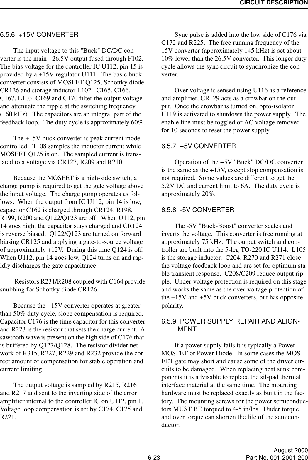 CIRCUIT DESCRIPTION6-23 August 2000Part No. 001-2001-2006.5.6  +15V CONVERTERThe input voltage to this &quot;Buck&quot; DC/DC con-verter is the main +26.5V output fused through F102.  The bias voltage for the controller IC U112, pin 15 is provided by a +15V regulator U111.  The basic buck converter consists of MOSFET Q125, Schottky diode CR126 and storage inductor L102.  C165, C166, C167, L103, C169 and C170 filter the output voltage and attenuate the ripple at the switching frequency (160 kHz).  The capacitors are an integral part of the feedback loop.  The duty cycle is approximately 60%.The +15V buck converter is peak current mode controlled.  T108 samples the inductor current while MOSFET Q125 is on.  The sampled current is trans-lated to a voltage via CR127, R209 and R210.  Because the MOSFET is a high-side switch, a charge pump is required to get the gate voltage above the input voltage.  The charge pump operates as fol-lows.  When the output from IC U112, pin 14 is low, capacitor C162 is charged through CR124, R198, R199, R200 and Q122/Q123 are off.  When U112, pin 14 goes high, the capacitor stays charged and CR124 is reverse biased.  Q122/Q123 are turned on forward biasing CR125 and applying a gate-to-source voltage of approximately +12V.  During this time Q124 is off.  When U112, pin 14 goes low, Q124 turns on and rap-idly discharges the gate capacitance.  Resistors R231/R208 coupled with C164 provide snubbing for Schottky diode CR126.Because the +15V converter operates at greater than 50% duty cycle, slope compensation is required.  Capacitor C176 is the time capacitor for this converter and R223 is the resistor that sets the charge current.  A sawtooth wave is present on the high side of C176 that  is buffered by Q127/Q128.  The resistor divider net-work of R315, R227, R229 and R232 provide the cor-rect amount of compensation for stable operation and current limiting.The output voltage is sampled by R215, R216 and R217 and sent to the inverting side of the error amplifier internal to the controller IC on U112, pin 1.  Voltage loop compensation is set by C174, C175 and R221.Sync pulse is added into the low side of C176 via C172 and R225.  The free running frequency of the 15V converter (approximately 145 kHz) is set about 10% lower than the 26.5V converter.  This longer duty cycle allows the sync circuit to synchronize the con-verter.  Over voltage is sensed using U116 as a reference and amplifier, CR129 acts as a crowbar on the out-put.  Once the crowbar is turned on, opto-isolator U119 is activated to shutdown the power supply.  The enable line must be toggled or AC voltage removed for 10 seconds to reset the power supply.6.5.7  +5V CONVERTEROperation of the +5V &quot;Buck&quot; DC/DC converter is the same as the +15V, except slop compensation is not required.  Some values are different to get the 5.2V DC and current limit to 6A.  The duty cycle is approximately 20%.6.5.8  -5V CONVERTERThe -5V &quot;Buck-Boost&quot; converter scales and inverts the voltage.  This converter is free running at approximately 75 kHz.  The output switch and con-troller are built into the 5-leg TO-220 IC U114.  L105 is the storage inductor.  C204, R270 and R271 close the voltage feedback loop and are set for optimum sta-ble transient response.  C208/C209 reduce output rip-ple.  Under-voltage protection is required on this stage and works the same as the over-voltage protection of the +15V and +5V buck converters, but has opposite polarity.6.5.9  POWER SUPPLY REPAIR AND ALIGN-MENTIf a power supply fails it is typically a Power MOSFET or Power Diode.  In some cases the MOS-FET gate may short and cause some of the driver cir-cuits to be damaged.  When replacing heat sunk com-ponents it is advisable to replace the sil-pad thermal interface material at the same time.  The mounting hardware must be replaced exactly as built in the fac-tory.  The mounting screws for the power semiconduc-tors MUST BE torqued to 4-5 in/lbs.  Under torque and over torque can shorten the life of the semicon-ductor.