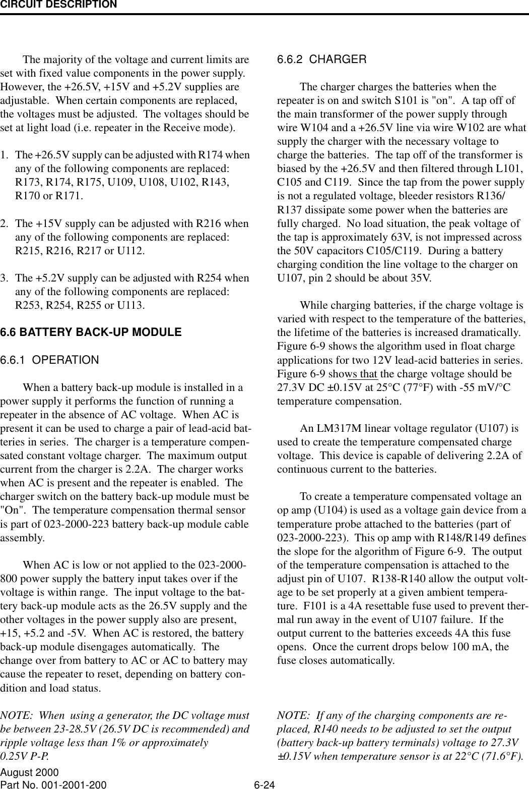 CIRCUIT DESCRIPTION6-24August 2000Part No. 001-2001-200The majority of the voltage and current limits are set with fixed value components in the power supply.  However, the +26.5V, +15V and +5.2V supplies are adjustable.  When certain components are replaced, the voltages must be adjusted.  The voltages should be set at light load (i.e. repeater in the Receive mode).1. The +26.5V supply can be adjusted with R174 when any of the following components are replaced:  R173, R174, R175, U109, U108, U102, R143, R170 or R171.2. The +15V supply can be adjusted with R216 when any of the following components are replaced:  R215, R216, R217 or U112.3. The +5.2V supply can be adjusted with R254 when any of the following components are replaced:  R253, R254, R255 or U113.6.6 BATTERY BACK-UP MODULE6.6.1  OPERATIONWhen a battery back-up module is installed in a power supply it performs the function of running a repeater in the absence of AC voltage.  When AC is present it can be used to charge a pair of lead-acid bat-teries in series.  The charger is a temperature compen-sated constant voltage charger.  The maximum output current from the charger is 2.2A.  The charger works when AC is present and the repeater is enabled.  The charger switch on the battery back-up module must be &quot;On&quot;.  The temperature compensation thermal sensor is part of 023-2000-223 battery back-up module cable assembly.When AC is low or not applied to the 023-2000-800 power supply the battery input takes over if the voltage is within range.  The input voltage to the bat-tery back-up module acts as the 26.5V supply and the other voltages in the power supply also are present, +15, +5.2 and -5V.  When AC is restored, the battery back-up module disengages automatically.  The change over from battery to AC or AC to battery may cause the repeater to reset, depending on battery con-dition and load status.NOTE:  When  using a generator, the DC voltage must be between 23-28.5V (26.5V DC is recommended) and ripple voltage less than 1% or approximately0.25V P-P.6.6.2  CHARGERThe charger charges the batteries when the repeater is on and switch S101 is &quot;on&quot;.  A tap off of the main transformer of the power supply through wire W104 and a +26.5V line via wire W102 are what supply the charger with the necessary voltage to charge the batteries.  The tap off of the transformer is biased by the +26.5V and then filtered through L101, C105 and C119.  Since the tap from the power supply is not a regulated voltage, bleeder resistors R136/R137 dissipate some power when the batteries are fully charged.  No load situation, the peak voltage of the tap is approximately 63V, is not impressed across the 50V capacitors C105/C119.  During a battery charging condition the line voltage to the charger on U107, pin 2 should be about 35V.While charging batteries, if the charge voltage is varied with respect to the temperature of the batteries, the lifetime of the batteries is increased dramatically.  Figure 6-9 shows the algorithm used in float charge applications for two 12V lead-acid batteries in series.  Figure 6-9 shows that the charge voltage should be 27.3V DC ±0.15V at 25°C (77°F) with -55 mV/°C temperature compensation.An LM317M linear voltage regulator (U107) is used to create the temperature compensated charge voltage.  This device is capable of delivering 2.2A of continuous current to the batteries.To create a temperature compensated voltage an op amp (U104) is used as a voltage gain device from a temperature probe attached to the batteries (part of 023-2000-223).  This op amp with R148/R149 defines the slope for the algorithm of Figure 6-9.  The output of the temperature compensation is attached to the adjust pin of U107.  R138-R140 allow the output volt-age to be set properly at a given ambient tempera-ture.  F101 is a 4A resettable fuse used to prevent ther-mal run away in the event of U107 failure.  If the output current to the batteries exceeds 4A this fuse opens.  Once the current drops below 100 mA, the fuse closes automatically.NOTE:  If any of the charging components are re-placed, R140 needs to be adjusted to set the output (battery back-up battery terminals) voltage to 27.3V ±0.15V when temperature sensor is at 22°C (71.6°F).