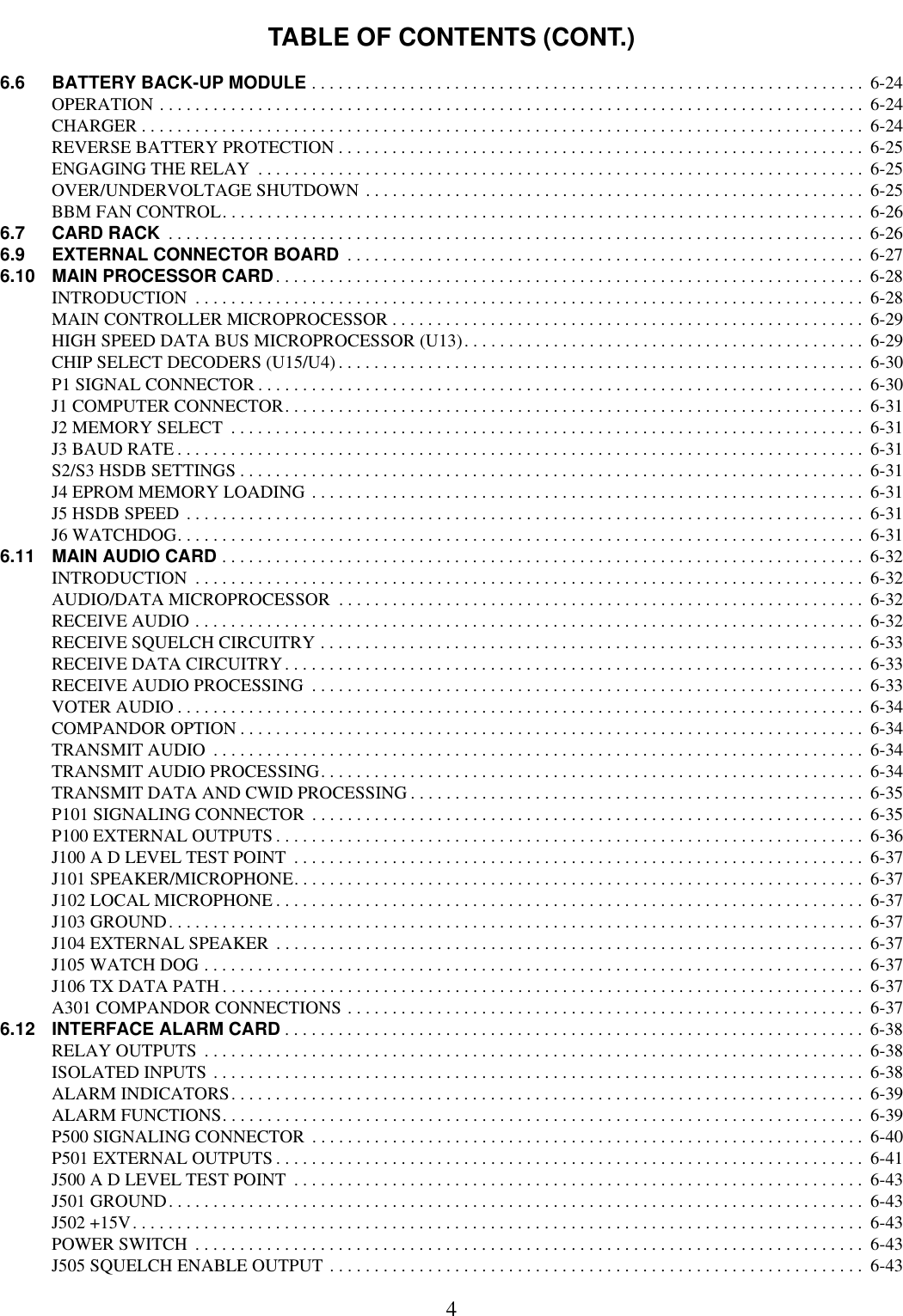 TABLE OF CONTENTS (CONT.)46.6 BATTERY BACK-UP MODULE . . . . . . . . . . . . . . . . . . . . . . . . . . . . . . . . . . . . . . . . . . . . . . . . . . . . . . . . . . . . . .  6-24OPERATION . . . . . . . . . . . . . . . . . . . . . . . . . . . . . . . . . . . . . . . . . . . . . . . . . . . . . . . . . . . . . . . . . . . . . . . . . . . . . . .  6-24CHARGER . . . . . . . . . . . . . . . . . . . . . . . . . . . . . . . . . . . . . . . . . . . . . . . . . . . . . . . . . . . . . . . . . . . . . . . . . . . . . . . . .  6-24REVERSE BATTERY PROTECTION . . . . . . . . . . . . . . . . . . . . . . . . . . . . . . . . . . . . . . . . . . . . . . . . . . . . . . . . . . .  6-25ENGAGING THE RELAY  . . . . . . . . . . . . . . . . . . . . . . . . . . . . . . . . . . . . . . . . . . . . . . . . . . . . . . . . . . . . . . . . . . . .  6-25OVER/UNDERVOLTAGE SHUTDOWN . . . . . . . . . . . . . . . . . . . . . . . . . . . . . . . . . . . . . . . . . . . . . . . . . . . . . . . .  6-25BBM FAN CONTROL. . . . . . . . . . . . . . . . . . . . . . . . . . . . . . . . . . . . . . . . . . . . . . . . . . . . . . . . . . . . . . . . . . . . . . . .  6-266.7 CARD RACK  . . . . . . . . . . . . . . . . . . . . . . . . . . . . . . . . . . . . . . . . . . . . . . . . . . . . . . . . . . . . . . . . . . . . . . . . . . . . . .  6-266.9 EXTERNAL CONNECTOR BOARD  . . . . . . . . . . . . . . . . . . . . . . . . . . . . . . . . . . . . . . . . . . . . . . . . . . . . . . . . . .  6-276.10 MAIN PROCESSOR CARD. . . . . . . . . . . . . . . . . . . . . . . . . . . . . . . . . . . . . . . . . . . . . . . . . . . . . . . . . . . . . . . . . .  6-28INTRODUCTION  . . . . . . . . . . . . . . . . . . . . . . . . . . . . . . . . . . . . . . . . . . . . . . . . . . . . . . . . . . . . . . . . . . . . . . . . . . .  6-28MAIN CONTROLLER MICROPROCESSOR . . . . . . . . . . . . . . . . . . . . . . . . . . . . . . . . . . . . . . . . . . . . . . . . . . . . .  6-29HIGH SPEED DATA BUS MICROPROCESSOR (U13). . . . . . . . . . . . . . . . . . . . . . . . . . . . . . . . . . . . . . . . . . . . . 6-29CHIP SELECT DECODERS (U15/U4) . . . . . . . . . . . . . . . . . . . . . . . . . . . . . . . . . . . . . . . . . . . . . . . . . . . . . . . . . . .  6-30P1 SIGNAL CONNECTOR . . . . . . . . . . . . . . . . . . . . . . . . . . . . . . . . . . . . . . . . . . . . . . . . . . . . . . . . . . . . . . . . . . . .  6-30J1 COMPUTER CONNECTOR. . . . . . . . . . . . . . . . . . . . . . . . . . . . . . . . . . . . . . . . . . . . . . . . . . . . . . . . . . . . . . . . .  6-31J2 MEMORY SELECT  . . . . . . . . . . . . . . . . . . . . . . . . . . . . . . . . . . . . . . . . . . . . . . . . . . . . . . . . . . . . . . . . . . . . . . .  6-31J3 BAUD RATE . . . . . . . . . . . . . . . . . . . . . . . . . . . . . . . . . . . . . . . . . . . . . . . . . . . . . . . . . . . . . . . . . . . . . . . . . . . . .  6-31S2/S3 HSDB SETTINGS . . . . . . . . . . . . . . . . . . . . . . . . . . . . . . . . . . . . . . . . . . . . . . . . . . . . . . . . . . . . . . . . . . . . . .  6-31J4 EPROM MEMORY LOADING . . . . . . . . . . . . . . . . . . . . . . . . . . . . . . . . . . . . . . . . . . . . . . . . . . . . . . . . . . . . . .  6-31J5 HSDB SPEED  . . . . . . . . . . . . . . . . . . . . . . . . . . . . . . . . . . . . . . . . . . . . . . . . . . . . . . . . . . . . . . . . . . . . . . . . . . . .  6-31J6 WATCHDOG. . . . . . . . . . . . . . . . . . . . . . . . . . . . . . . . . . . . . . . . . . . . . . . . . . . . . . . . . . . . . . . . . . . . . . . . . . . . .  6-316.11 MAIN AUDIO CARD . . . . . . . . . . . . . . . . . . . . . . . . . . . . . . . . . . . . . . . . . . . . . . . . . . . . . . . . . . . . . . . . . . . . . . . .  6-32INTRODUCTION  . . . . . . . . . . . . . . . . . . . . . . . . . . . . . . . . . . . . . . . . . . . . . . . . . . . . . . . . . . . . . . . . . . . . . . . . . . .  6-32AUDIO/DATA MICROPROCESSOR  . . . . . . . . . . . . . . . . . . . . . . . . . . . . . . . . . . . . . . . . . . . . . . . . . . . . . . . . . . .  6-32RECEIVE AUDIO . . . . . . . . . . . . . . . . . . . . . . . . . . . . . . . . . . . . . . . . . . . . . . . . . . . . . . . . . . . . . . . . . . . . . . . . . . .  6-32RECEIVE SQUELCH CIRCUITRY . . . . . . . . . . . . . . . . . . . . . . . . . . . . . . . . . . . . . . . . . . . . . . . . . . . . . . . . . . . . .  6-33RECEIVE DATA CIRCUITRY. . . . . . . . . . . . . . . . . . . . . . . . . . . . . . . . . . . . . . . . . . . . . . . . . . . . . . . . . . . . . . . . .  6-33RECEIVE AUDIO PROCESSING  . . . . . . . . . . . . . . . . . . . . . . . . . . . . . . . . . . . . . . . . . . . . . . . . . . . . . . . . . . . . . .  6-33VOTER AUDIO . . . . . . . . . . . . . . . . . . . . . . . . . . . . . . . . . . . . . . . . . . . . . . . . . . . . . . . . . . . . . . . . . . . . . . . . . . . . .  6-34COMPANDOR OPTION . . . . . . . . . . . . . . . . . . . . . . . . . . . . . . . . . . . . . . . . . . . . . . . . . . . . . . . . . . . . . . . . . . . . . .  6-34TRANSMIT AUDIO  . . . . . . . . . . . . . . . . . . . . . . . . . . . . . . . . . . . . . . . . . . . . . . . . . . . . . . . . . . . . . . . . . . . . . . . . .  6-34TRANSMIT AUDIO PROCESSING. . . . . . . . . . . . . . . . . . . . . . . . . . . . . . . . . . . . . . . . . . . . . . . . . . . . . . . . . . . . .  6-34TRANSMIT DATA AND CWID PROCESSING . . . . . . . . . . . . . . . . . . . . . . . . . . . . . . . . . . . . . . . . . . . . . . . . . . .  6-35P101 SIGNALING CONNECTOR  . . . . . . . . . . . . . . . . . . . . . . . . . . . . . . . . . . . . . . . . . . . . . . . . . . . . . . . . . . . . . .  6-35P100 EXTERNAL OUTPUTS . . . . . . . . . . . . . . . . . . . . . . . . . . . . . . . . . . . . . . . . . . . . . . . . . . . . . . . . . . . . . . . . . .  6-36J100 A D LEVEL TEST POINT  . . . . . . . . . . . . . . . . . . . . . . . . . . . . . . . . . . . . . . . . . . . . . . . . . . . . . . . . . . . . . . . .  6-37J101 SPEAKER/MICROPHONE. . . . . . . . . . . . . . . . . . . . . . . . . . . . . . . . . . . . . . . . . . . . . . . . . . . . . . . . . . . . . . . .  6-37J102 LOCAL MICROPHONE . . . . . . . . . . . . . . . . . . . . . . . . . . . . . . . . . . . . . . . . . . . . . . . . . . . . . . . . . . . . . . . . . .  6-37J103 GROUND. . . . . . . . . . . . . . . . . . . . . . . . . . . . . . . . . . . . . . . . . . . . . . . . . . . . . . . . . . . . . . . . . . . . . . . . . . . . . .  6-37J104 EXTERNAL SPEAKER . . . . . . . . . . . . . . . . . . . . . . . . . . . . . . . . . . . . . . . . . . . . . . . . . . . . . . . . . . . . . . . . . .  6-37J105 WATCH DOG . . . . . . . . . . . . . . . . . . . . . . . . . . . . . . . . . . . . . . . . . . . . . . . . . . . . . . . . . . . . . . . . . . . . . . . . . .  6-37J106 TX DATA PATH . . . . . . . . . . . . . . . . . . . . . . . . . . . . . . . . . . . . . . . . . . . . . . . . . . . . . . . . . . . . . . . . . . . . . . . .  6-37A301 COMPANDOR CONNECTIONS . . . . . . . . . . . . . . . . . . . . . . . . . . . . . . . . . . . . . . . . . . . . . . . . . . . . . . . . . .  6-376.12 INTERFACE ALARM CARD . . . . . . . . . . . . . . . . . . . . . . . . . . . . . . . . . . . . . . . . . . . . . . . . . . . . . . . . . . . . . . . . .  6-38RELAY OUTPUTS  . . . . . . . . . . . . . . . . . . . . . . . . . . . . . . . . . . . . . . . . . . . . . . . . . . . . . . . . . . . . . . . . . . . . . . . . . .  6-38ISOLATED INPUTS . . . . . . . . . . . . . . . . . . . . . . . . . . . . . . . . . . . . . . . . . . . . . . . . . . . . . . . . . . . . . . . . . . . . . . . . .  6-38ALARM INDICATORS. . . . . . . . . . . . . . . . . . . . . . . . . . . . . . . . . . . . . . . . . . . . . . . . . . . . . . . . . . . . . . . . . . . . . . .  6-39ALARM FUNCTIONS. . . . . . . . . . . . . . . . . . . . . . . . . . . . . . . . . . . . . . . . . . . . . . . . . . . . . . . . . . . . . . . . . . . . . . . .  6-39P500 SIGNALING CONNECTOR  . . . . . . . . . . . . . . . . . . . . . . . . . . . . . . . . . . . . . . . . . . . . . . . . . . . . . . . . . . . . . .  6-40P501 EXTERNAL OUTPUTS . . . . . . . . . . . . . . . . . . . . . . . . . . . . . . . . . . . . . . . . . . . . . . . . . . . . . . . . . . . . . . . . . .  6-41J500 A D LEVEL TEST POINT  . . . . . . . . . . . . . . . . . . . . . . . . . . . . . . . . . . . . . . . . . . . . . . . . . . . . . . . . . . . . . . . .  6-43J501 GROUND. . . . . . . . . . . . . . . . . . . . . . . . . . . . . . . . . . . . . . . . . . . . . . . . . . . . . . . . . . . . . . . . . . . . . . . . . . . . . .  6-43J502 +15V. . . . . . . . . . . . . . . . . . . . . . . . . . . . . . . . . . . . . . . . . . . . . . . . . . . . . . . . . . . . . . . . . . . . . . . . . . . . . . . . . .  6-43POWER SWITCH  . . . . . . . . . . . . . . . . . . . . . . . . . . . . . . . . . . . . . . . . . . . . . . . . . . . . . . . . . . . . . . . . . . . . . . . . . . .  6-43J505 SQUELCH ENABLE OUTPUT . . . . . . . . . . . . . . . . . . . . . . . . . . . . . . . . . . . . . . . . . . . . . . . . . . . . . . . . . . . .  6-43