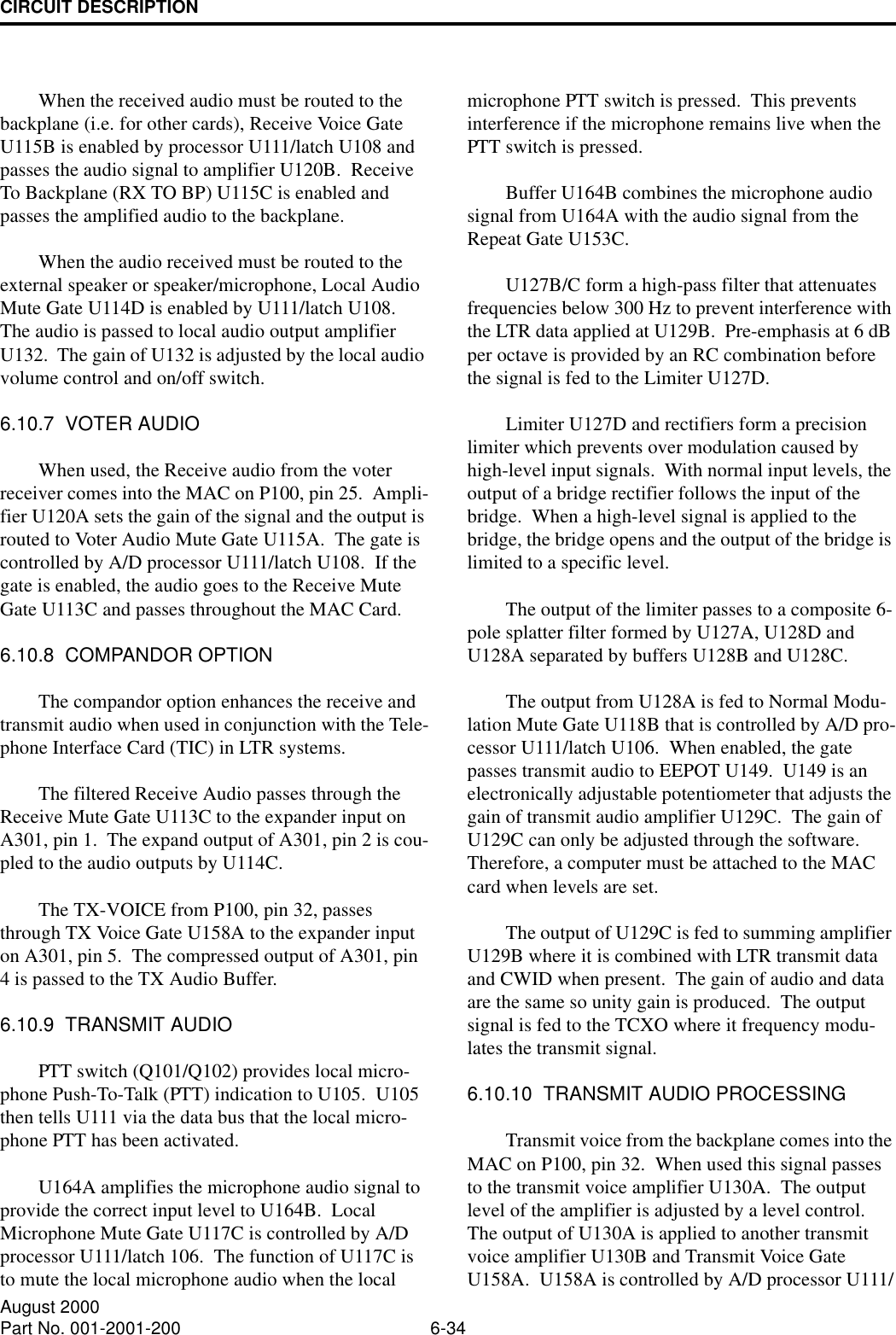 CIRCUIT DESCRIPTION6-34August 2000Part No. 001-2001-200When the received audio must be routed to the backplane (i.e. for other cards), Receive Voice Gate U115B is enabled by processor U111/latch U108 and passes the audio signal to amplifier U120B.  Receive To Backplane (RX TO BP) U115C is enabled and passes the amplified audio to the backplane.When the audio received must be routed to the external speaker or speaker/microphone, Local Audio Mute Gate U114D is enabled by U111/latch U108.  The audio is passed to local audio output amplifier U132.  The gain of U132 is adjusted by the local audio volume control and on/off switch.6.10.7  VOTER AUDIOWhen used, the Receive audio from the voter receiver comes into the MAC on P100, pin 25.  Ampli-fier U120A sets the gain of the signal and the output is routed to Voter Audio Mute Gate U115A.  The gate is controlled by A/D processor U111/latch U108.  If the gate is enabled, the audio goes to the Receive Mute Gate U113C and passes throughout the MAC Card.6.10.8  COMPANDOR OPTIONThe compandor option enhances the receive and transmit audio when used in conjunction with the Tele-phone Interface Card (TIC) in LTR systems.The filtered Receive Audio passes through the Receive Mute Gate U113C to the expander input on A301, pin 1.  The expand output of A301, pin 2 is cou-pled to the audio outputs by U114C.The TX-VOICE from P100, pin 32, passes through TX Voice Gate U158A to the expander input on A301, pin 5.  The compressed output of A301, pin 4 is passed to the TX Audio Buffer.6.10.9  TRANSMIT AUDIOPTT switch (Q101/Q102) provides local micro-phone Push-To-Talk (PTT) indication to U105.  U105 then tells U111 via the data bus that the local micro-phone PTT has been activated.U164A amplifies the microphone audio signal to provide the correct input level to U164B.  Local Microphone Mute Gate U117C is controlled by A/D processor U111/latch 106.  The function of U117C is to mute the local microphone audio when the local microphone PTT switch is pressed.  This prevents interference if the microphone remains live when the PTT switch is pressed.Buffer U164B combines the microphone audio signal from U164A with the audio signal from the Repeat Gate U153C.U127B/C form a high-pass filter that attenuates frequencies below 300 Hz to prevent interference with the LTR data applied at U129B.  Pre-emphasis at 6 dB per octave is provided by an RC combination before the signal is fed to the Limiter U127D.Limiter U127D and rectifiers form a precision limiter which prevents over modulation caused by high-level input signals.  With normal input levels, the output of a bridge rectifier follows the input of the bridge.  When a high-level signal is applied to the bridge, the bridge opens and the output of the bridge is limited to a specific level.The output of the limiter passes to a composite 6-pole splatter filter formed by U127A, U128D and U128A separated by buffers U128B and U128C.The output from U128A is fed to Normal Modu-lation Mute Gate U118B that is controlled by A/D pro-cessor U111/latch U106.  When enabled, the gate passes transmit audio to EEPOT U149.  U149 is an electronically adjustable potentiometer that adjusts the gain of transmit audio amplifier U129C.  The gain of U129C can only be adjusted through the software.  Therefore, a computer must be attached to the MAC card when levels are set.The output of U129C is fed to summing amplifier U129B where it is combined with LTR transmit data and CWID when present.  The gain of audio and data are the same so unity gain is produced.  The output signal is fed to the TCXO where it frequency modu-lates the transmit signal.6.10.10  TRANSMIT AUDIO PROCESSINGTransmit voice from the backplane comes into the MAC on P100, pin 32.  When used this signal passes to the transmit voice amplifier U130A.  The output level of the amplifier is adjusted by a level control.  The output of U130A is applied to another transmit voice amplifier U130B and Transmit Voice Gate U158A.  U158A is controlled by A/D processor U111/