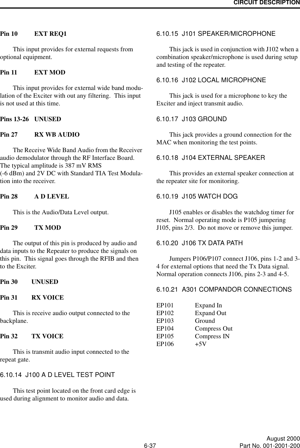 CIRCUIT DESCRIPTION6-37 August 2000Part No. 001-2001-200Pin 10 EXT REQ1This input provides for external requests from optional equipment.Pin 11 EXT MODThis input provides for external wide band modu-lation of the Exciter with out any filtering.  This input is not used at this time.Pins 13-26 UNUSEDPin 27 RX WB AUDIOThe Receive Wide Band Audio from the Receiver audio demodulator through the RF Interface Board.  The typical amplitude is 387 mV RMS (-6 dBm) and 2V DC with Standard TIA Test Modula-tion into the receiver.Pin 28 A D LEVELThis is the Audio/Data Level output.Pin 29 TX MODThe output of this pin is produced by audio and data inputs to the Repeater to produce the signals on this pin.  This signal goes through the RFIB and then to the Exciter.Pin 30 UNUSEDPin 31 RX VOICEThis is receive audio output connected to the backplane.Pin 32 TX VOICEThis is transmit audio input connected to the repeat gate.6.10.14  J100 A D LEVEL TEST POINTThis test point located on the front card edge is used during alignment to monitor audio and data.6.10.15  J101 SPEAKER/MICROPHONEThis jack is used in conjunction with J102 when a combination speaker/microphone is used during setup and testing of the repeater.6.10.16  J102 LOCAL MICROPHONEThis jack is used for a microphone to key the Exciter and inject transmit audio.6.10.17  J103 GROUNDThis jack provides a ground connection for the MAC when monitoring the test points.6.10.18  J104 EXTERNAL SPEAKERThis provides an external speaker connection at the repeater site for monitoring.6.10.19  J105 WATCH DOGJ105 enables or disables the watchdog timer for reset.  Normal operating mode is P105 jumpering J105, pins 2/3.  Do not move or remove this jumper.6.10.20  J106 TX DATA PATHJumpers P106/P107 connect J106, pins 1-2 and 3-4 for external options that need the Tx Data signal.  Normal operation connects J106, pins 2-3 and 4-5.6.10.21  A301 COMPANDOR CONNECTIONSEP101 Expand InEP102 Expand OutEP103 GroundEP104 Compress OutEP105 Compress INEP106 +5V