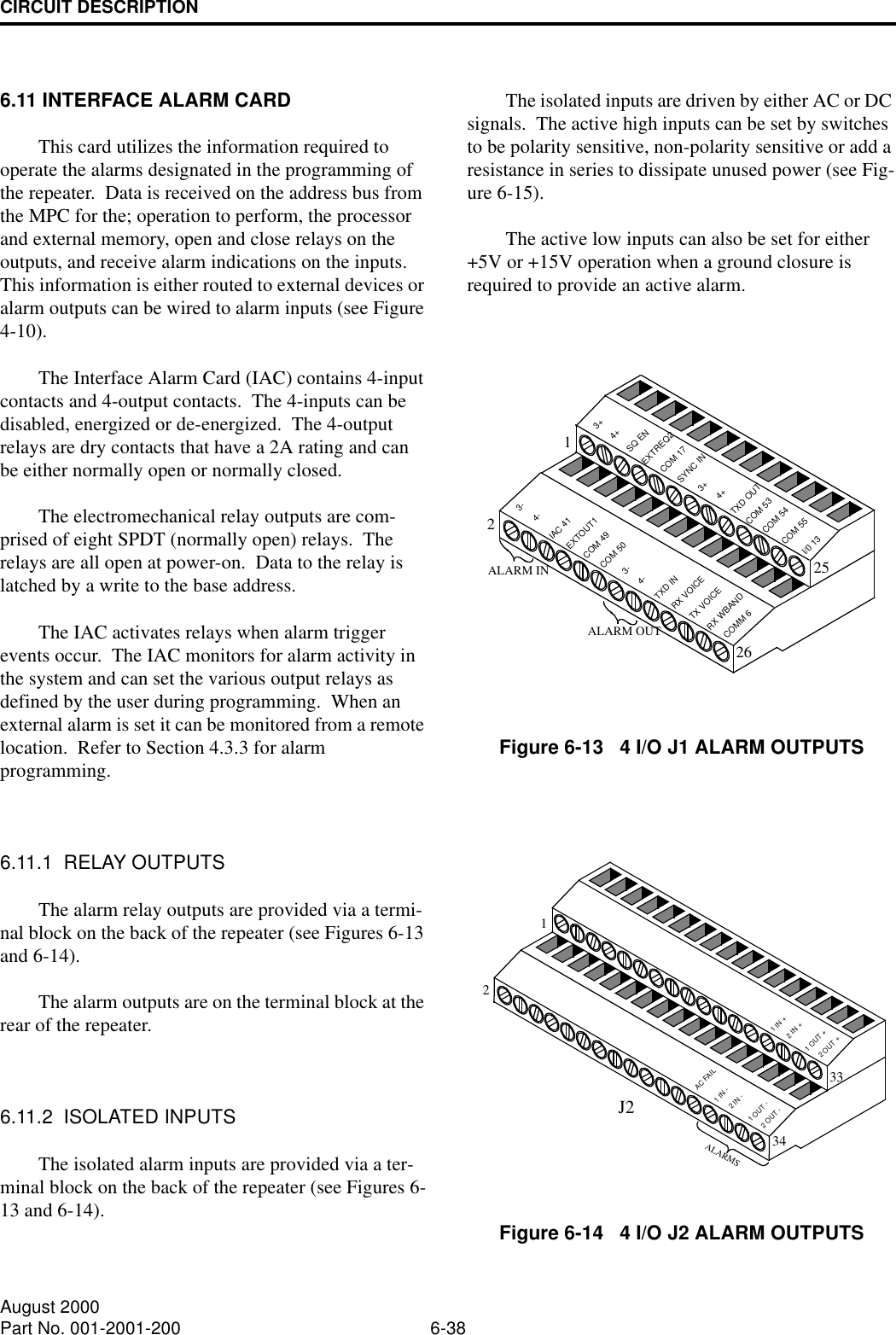 CIRCUIT DESCRIPTION6-38August 2000Part No. 001-2001-2006.11 INTERFACE ALARM CARDThis card utilizes the information required to operate the alarms designated in the programming of the repeater.  Data is received on the address bus from the MPC for the; operation to perform, the processor and external memory, open and close relays on the outputs, and receive alarm indications on the inputs.  This information is either routed to external devices or alarm outputs can be wired to alarm inputs (see Figure 4-10).The Interface Alarm Card (IAC) contains 4-input contacts and 4-output contacts.  The 4-inputs can be disabled, energized or de-energized.  The 4-output relays are dry contacts that have a 2A rating and can be either normally open or normally closed.The electromechanical relay outputs are com-prised of eight SPDT (normally open) relays.  The relays are all open at power-on.  Data to the relay is latched by a write to the base address.The IAC activates relays when alarm trigger events occur.  The IAC monitors for alarm activity in the system and can set the various output relays as defined by the user during programming.  When an external alarm is set it can be monitored from a remote location.  Refer to Section 4.3.3 for alarm programming.6.11.1  RELAY OUTPUTSThe alarm relay outputs are provided via a termi-nal block on the back of the repeater (see Figures 6-13 and 6-14).The alarm outputs are on the terminal block at the rear of the repeater.6.11.2  ISOLATED INPUTSThe isolated alarm inputs are provided via a ter-minal block on the back of the repeater (see Figures 6-13 and 6-14).The isolated inputs are driven by either AC or DC signals.  The active high inputs can be set by switches to be polarity sensitive, non-polarity sensitive or add a resistance in series to dissipate unused power (see Fig-ure 6-15).The active low inputs can also be set for either +5V or +15V operation when a ground closure is required to provide an active alarm.Figure 6-13   4 I/O J1 ALARM OUTPUTSFigure 6-14   4 I/O J2 ALARM OUTPUTS2526ALARM INALARM OUTI/0 13124-3-3+4+3+4-3-4+IAC 41EXTOUT1COM 49COM 50TXD INRX VOICETX VOICERX WBANDCOMM 6SQ ENEXTREQ2COM 17SYNC INTXD OUTCOM 53COM 54COM 553334ALARMS1 IN +2 IN +1 OUT +2 OUT +2 OUT -1 OUT -2 IN -1 IN -AC FAIL12J2