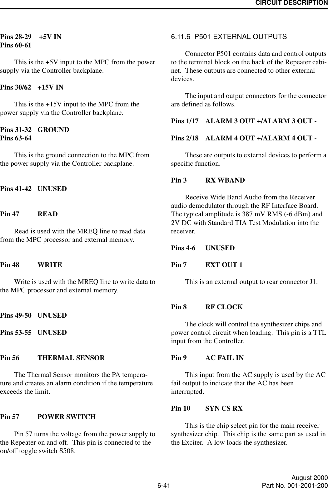 CIRCUIT DESCRIPTION6-41 August 2000Part No. 001-2001-200Pins 28-29 +5V INPins 60-61This is the +5V input to the MPC from the power supply via the Controller backplane.Pins 30/62 +15V INThis is the +15V input to the MPC from the power supply via the Controller backplane.Pins 31-32 GROUNDPins 63-64This is the ground connection to the MPC from the power supply via the Controller backplane.Pins 41-42 UNUSEDPin 47 READRead is used with the MREQ line to read data from the MPC processor and external memory.Pin 48 WRITEWrite is used with the MREQ line to write data to the MPC processor and external memory.Pins 49-50 UNUSEDPins 53-55 UNUSEDPin 56 THERMAL SENSORThe Thermal Sensor monitors the PA tempera-ture and creates an alarm condition if the temperature exceeds the limit.Pin 57 POWER SWITCHPin 57 turns the voltage from the power supply to the Repeater on and off.  This pin is connected to the on/off toggle switch S508.6.11.6  P501 EXTERNAL OUTPUTSConnector P501 contains data and control outputs to the terminal block on the back of the Repeater cabi-net.  These outputs are connected to other external devices.The input and output connectors for the connector are defined as follows.Pins 1/17 ALARM 3 OUT +/ALARM 3 OUT -Pins 2/18 ALARM 4 OUT +/ALARM 4 OUT -These are outputs to external devices to perform a specific function.Pin 3 RX WBANDReceive Wide Band Audio from the Receiver audio demodulator through the RF Interface Board.  The typical amplitude is 387 mV RMS (-6 dBm) and 2V DC with Standard TIA Test Modulation into the receiver.Pins 4-6 UNUSEDPin 7 EXT OUT 1This is an external output to rear connector J1.Pin 8 RF CLOCKThe clock will control the synthesizer chips and power control circuit when loading.  This pin is a TTL input from the Controller.Pin 9 AC FAIL INThis input from the AC supply is used by the AC fail output to indicate that the AC has been interrupted.Pin 10 SYN CS RXThis is the chip select pin for the main receiver synthesizer chip.  This chip is the same part as used in the Exciter.  A low loads the synthesizer.