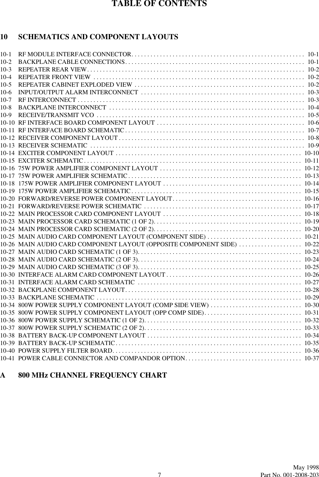 TABLE OF CONTENTS7May 1998Part No. 001-2008-20310 SCHEMATICS AND COMPONENT LAYOUTS10-1 RF MODULE INTERFACE CONNECTOR. . . . . . . . . . . . . . . . . . . . . . . . . . . . . . . . . . . . . . . . . . . . . . . . . . . . . . .  10-110-2 BACKPLANE CABLE CONNECTIONS. . . . . . . . . . . . . . . . . . . . . . . . . . . . . . . . . . . . . . . . . . . . . . . . . . . . . . . . .  10-110-3 REPEATER REAR VIEW. . . . . . . . . . . . . . . . . . . . . . . . . . . . . . . . . . . . . . . . . . . . . . . . . . . . . . . . . . . . . . . . . . . . .  10-210-4 REPEATER FRONT VIEW  . . . . . . . . . . . . . . . . . . . . . . . . . . . . . . . . . . . . . . . . . . . . . . . . . . . . . . . . . . . . . . . . . . .  10-210-5 REPEATER CABINET EXPLODED VIEW . . . . . . . . . . . . . . . . . . . . . . . . . . . . . . . . . . . . . . . . . . . . . . . . . . . . . .  10-210-6 INPUT/OUTPUT ALARM INTERCONNECT  . . . . . . . . . . . . . . . . . . . . . . . . . . . . . . . . . . . . . . . . . . . . . . . . . . . .  10-310-7 RF INTERCONNECT . . . . . . . . . . . . . . . . . . . . . . . . . . . . . . . . . . . . . . . . . . . . . . . . . . . . . . . . . . . . . . . . . . . . . . . .  10-310-8 BACKPLANE INTERCONNECT  . . . . . . . . . . . . . . . . . . . . . . . . . . . . . . . . . . . . . . . . . . . . . . . . . . . . . . . . . . . . . .  10-410-9 RECEIVE/TRANSMIT VCO  . . . . . . . . . . . . . . . . . . . . . . . . . . . . . . . . . . . . . . . . . . . . . . . . . . . . . . . . . . . . . . . . . .  10-510-10 RF INTERFACE BOARD COMPONENT LAYOUT . . . . . . . . . . . . . . . . . . . . . . . . . . . . . . . . . . . . . . . . . . . . . . .  10-610-11 RF INTERFACE BOARD SCHEMATIC . . . . . . . . . . . . . . . . . . . . . . . . . . . . . . . . . . . . . . . . . . . . . . . . . . . . . . . . .  10-710-12 RECEIVER COMPONENT LAYOUT . . . . . . . . . . . . . . . . . . . . . . . . . . . . . . . . . . . . . . . . . . . . . . . . . . . . . . . . . . .  10-810-13 RECEIVER SCHEMATIC  . . . . . . . . . . . . . . . . . . . . . . . . . . . . . . . . . . . . . . . . . . . . . . . . . . . . . . . . . . . . . . . . . . . .  10-910-14 EXCITER COMPONENT LAYOUT . . . . . . . . . . . . . . . . . . . . . . . . . . . . . . . . . . . . . . . . . . . . . . . . . . . . . . . . . . .  10-1010-15 EXCITER SCHEMATIC. . . . . . . . . . . . . . . . . . . . . . . . . . . . . . . . . . . . . . . . . . . . . . . . . . . . . . . . . . . . . . . . . . . . .  10-1110-16 75W POWER AMPLIFIER COMPONENT LAYOUT . . . . . . . . . . . . . . . . . . . . . . . . . . . . . . . . . . . . . . . . . . . . .  10-1210-17 75W POWER AMPLIFIER SCHEMATIC . . . . . . . . . . . . . . . . . . . . . . . . . . . . . . . . . . . . . . . . . . . . . . . . . . . . . . .  10-1310-18 175W POWER AMPLIFIER COMPONENT LAYOUT . . . . . . . . . . . . . . . . . . . . . . . . . . . . . . . . . . . . . . . . . . . .  10-1410-19 175W POWER AMPLIFIER SCHEMATIC. . . . . . . . . . . . . . . . . . . . . . . . . . . . . . . . . . . . . . . . . . . . . . . . . . . . . .  10-1510-20 FORWARD/REVERSE POWER COMPONENT LAYOUT. . . . . . . . . . . . . . . . . . . . . . . . . . . . . . . . . . . . . . . . .  10-1610-21 FORWARD/REVERSE POWER SCHEMATIC  . . . . . . . . . . . . . . . . . . . . . . . . . . . . . . . . . . . . . . . . . . . . . . . . . .  10-1710-22 MAIN PROCESSOR CARD COMPONENT LAYOUT  . . . . . . . . . . . . . . . . . . . . . . . . . . . . . . . . . . . . . . . . . . . .  10-1810-23 MAIN PROCESSOR CARD SCHEMATIC (1 OF 2). . . . . . . . . . . . . . . . . . . . . . . . . . . . . . . . . . . . . . . . . . . . . . .  10-1910-24 MAIN PROCESSOR CARD SCHEMATIC (2 OF 2). . . . . . . . . . . . . . . . . . . . . . . . . . . . . . . . . . . . . . . . . . . . . . .  10-2010-25 MAIN AUDIO CARD COMPONENT LAYOUT (COMPONENT SIDE) . . . . . . . . . . . . . . . . . . . . . . . . . . . . . .  10-2110-26 MAIN AUDIO CARD COMPONENT LAYOUT (OPPOSITE COMPONENT SIDE) . . . . . . . . . . . . . . . . . . . .  10-2210-27 MAIN AUDIO CARD SCHEMATIC (1 OF 3). . . . . . . . . . . . . . . . . . . . . . . . . . . . . . . . . . . . . . . . . . . . . . . . . . . .  10-2310-28 MAIN AUDIO CARD SCHEMATIC (2 OF 3). . . . . . . . . . . . . . . . . . . . . . . . . . . . . . . . . . . . . . . . . . . . . . . . . . . .  10-2410-29 MAIN AUDIO CARD SCHEMATIC (3 OF 3). . . . . . . . . . . . . . . . . . . . . . . . . . . . . . . . . . . . . . . . . . . . . . . . . . . .  10-2510-30 INTERFACE ALARM CARD COMPONENT LAYOUT . . . . . . . . . . . . . . . . . . . . . . . . . . . . . . . . . . . . . . . . . . .  10-2610-31 INTERFACE ALARM CARD SCHEMATIC  . . . . . . . . . . . . . . . . . . . . . . . . . . . . . . . . . . . . . . . . . . . . . . . . . . . .  10-2710-32 BACKPLANE COMPONENT LAYOUT. . . . . . . . . . . . . . . . . . . . . . . . . . . . . . . . . . . . . . . . . . . . . . . . . . . . . . . .  10-2810-33 BACKPLANE SCHEMATIC . . . . . . . . . . . . . . . . . . . . . . . . . . . . . . . . . . . . . . . . . . . . . . . . . . . . . . . . . . . . . . . . .  10-2910-34 800W POWER SUPPLY COMPONENT LAYOUT (COMP SIDE VIEW) . . . . . . . . . . . . . . . . . . . . . . . . . . . . .  10-3010-35 800W POWER SUPPLY COMPONENT LAYOUT (OPP COMP SIDE). . . . . . . . . . . . . . . . . . . . . . . . . . . . . . .  10-3110-36 800W POWER SUPPLY SCHEMATIC (1 OF 2). . . . . . . . . . . . . . . . . . . . . . . . . . . . . . . . . . . . . . . . . . . . . . . . . .  10-3210-37 800W POWER SUPPLY SCHEMATIC (2 OF 2). . . . . . . . . . . . . . . . . . . . . . . . . . . . . . . . . . . . . . . . . . . . . . . . . .  10-3310-38 BATTERY BACK-UP COMPONENT LAYOUT . . . . . . . . . . . . . . . . . . . . . . . . . . . . . . . . . . . . . . . . . . . . . . . . .  10-3410-39 BATTERY BACK-UP SCHEMATIC. . . . . . . . . . . . . . . . . . . . . . . . . . . . . . . . . . . . . . . . . . . . . . . . . . . . . . . . . . .  10-3510-40 POWER SUPPLY FILTER BOARD. . . . . . . . . . . . . . . . . . . . . . . . . . . . . . . . . . . . . . . . . . . . . . . . . . . . . . . . . . . .  10-3610-41 POWER CABLE CONNECTOR AND COMPANDOR OPTION. . . . . . . . . . . . . . . . . . . . . . . . . . . . . . . . . . . . .  10-37A 800 MHz CHANNEL FREQUENCY CHART