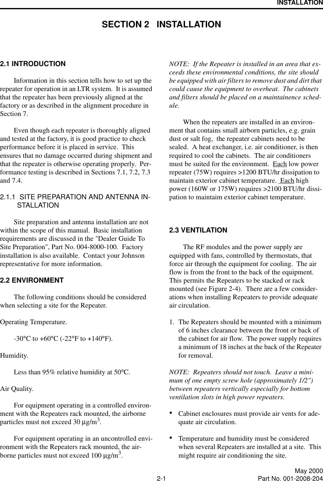 2-1 May 2000Part No. 001-2008-204INSTALLATIONSECTION 2   INSTALLATION2.1 INTRODUCTIONInformation in this section tells how to set up the repeater for operation in an LTR system.  It is assumed that the repeater has been previously aligned at the factory or as described in the alignment procedure in Section 7.Even though each repeater is thoroughly aligned and tested at the factory, it is good practice to check performance before it is placed in service.  This ensures that no damage occurred during shipment and that the repeater is otherwise operating properly.  Per-formance testing is described in Sections 7.1, 7.2, 7.3 and 7.4.2.1.1  SITE PREPARATION AND ANTENNA IN-STALLATIONSite preparation and antenna installation are not within the scope of this manual.  Basic installation requirements are discussed in the &quot;Dealer Guide To Site Preparation&quot;, Part No. 004-8000-100.  Factory installation is also available.  Contact your Johnson representative for more information.2.2 ENVIRONMENTThe following conditions should be considered when selecting a site for the Repeater.Operating Temperature.-30°C to +60°C (-22°F to +140°F).      Humidity.Less than 95% relative humidity at 50°C.Air Quality.For equipment operating in a controlled environ-ment with the Repeaters rack mounted, the airborne particles must not exceed 30 µg/m3.For equipment operating in an uncontrolled envi-ronment with the Repeaters rack mounted, the air-borne particles must not exceed 100 µg/m3.NOTE:  If the Repeater is installed in an area that ex-ceeds these environmental conditions, the site should be equipped with air filters to remove dust and dirt that could cause the equipment to overheat.  The cabinets and filters should be placed on a maintainence sched-ule.When the repeaters are installed in an environ-ment that contains small airborn particles, e.g. grain dust or salt fog,  the repeater cabinets need to be sealed.  A heat exchanger, i.e. air conditioner, is then required to cool the cabinets.  The air conditioners must be suited for the environment.  Each low power repeater (75W) requires &gt;1200 BTU/hr dissipation to maintain exterior cabinet temperature.  Each high power (160W or 175W) requires &gt;2100 BTU/hr dissi-pation to maintaim exterior cabinet temperature.2.3 VENTILATIONThe RF modules and the power supply are equipped with fans, controlled by thermostats, that force air through the equipment for cooling.  The air flow is from the front to the back of the equipment.  This permits the Repeaters to be stacked or rack mounted (see Figure 2-4).  There are a few consider-ations when installing Repeaters to provide adequate air circulation.1. The Repeaters should be mounted with a minimum of 6 inches clearance between the front or back of the cabinet for air flow.  The power supply requires a minimum of 18 inches at the back of the Repeater for removal.NOTE:  Repeaters should not touch.  Leave a mini-mum of one empty screw hole (approximately 1/2&quot;) between repeaters vertically especially for bottom ventilation slots in high power repeaters.•Cabinet enclosures must provide air vents for ade-quate air circulation.•Temperature and humidity must be considered when several Repeaters are installed at a site.  This might require air conditioning the site.