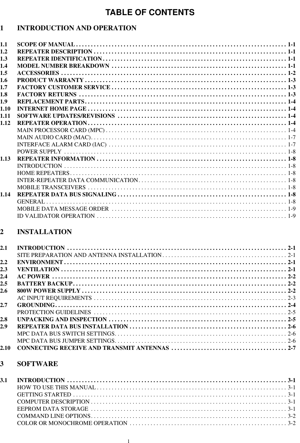 TABLE OF CONTENTS11 INTRODUCTION AND OPERATION1.1 SCOPE OF MANUAL . . . . . . . . . . . . . . . . . . . . . . . . . . . . . . . . . . . . . . . . . . . . . . . . . . . . . . . . . . . . . . . . . . . . . . . 1-11.2 REPEATER DESCRIPTION . . . . . . . . . . . . . . . . . . . . . . . . . . . . . . . . . . . . . . . . . . . . . . . . . . . . . . . . . . . . . . . . . 1-11.3 REPEATER IDENTIFICATION . . . . . . . . . . . . . . . . . . . . . . . . . . . . . . . . . . . . . . . . . . . . . . . . . . . . . . . . . . . . . . 1-11.4 MODEL NUMBER BREAKDOWN  . . . . . . . . . . . . . . . . . . . . . . . . . . . . . . . . . . . . . . . . . . . . . . . . . . . . . . . . . . . 1-11.5 ACCESSORIES . . . . . . . . . . . . . . . . . . . . . . . . . . . . . . . . . . . . . . . . . . . . . . . . . . . . . . . . . . . . . . . . . . . . . . . . . . . . 1-21.6 PRODUCT WARRANTY . . . . . . . . . . . . . . . . . . . . . . . . . . . . . . . . . . . . . . . . . . . . . . . . . . . . . . . . . . . . . . . . . . . . 1-31.7 FACTORY CUSTOMER SERVICE . . . . . . . . . . . . . . . . . . . . . . . . . . . . . . . . . . . . . . . . . . . . . . . . . . . . . . . . . . . 1-31.8 FACTORY RETURNS  . . . . . . . . . . . . . . . . . . . . . . . . . . . . . . . . . . . . . . . . . . . . . . . . . . . . . . . . . . . . . . . . . . . . . . 1-31.9 REPLACEMENT PARTS. . . . . . . . . . . . . . . . . . . . . . . . . . . . . . . . . . . . . . . . . . . . . . . . . . . . . . . . . . . . . . . . . . . . 1-41.10 INTERNET HOME PAGE . . . . . . . . . . . . . . . . . . . . . . . . . . . . . . . . . . . . . . . . . . . . . . . . . . . . . . . . . . . . . . . . . . . 1-41.11 SOFTWARE UPDATES/REVISIONS  . . . . . . . . . . . . . . . . . . . . . . . . . . . . . . . . . . . . . . . . . . . . . . . . . . . . . . . . . 1-41.12 REPEATER OPERATION . . . . . . . . . . . . . . . . . . . . . . . . . . . . . . . . . . . . . . . . . . . . . . . . . . . . . . . . . . . . . . . . . . . 1-4MAIN PROCESSOR CARD (MPC) . . . . . . . . . . . . . . . . . . . . . . . . . . . . . . . . . . . . . . . . . . . . . . . . . . . . . . . . . . . . . 1-4MAIN AUDIO CARD (MAC). . . . . . . . . . . . . . . . . . . . . . . . . . . . . . . . . . . . . . . . . . . . . . . . . . . . . . . . . . . . . . . . . . 1-7INTERFACE ALARM CARD (IAC) . . . . . . . . . . . . . . . . . . . . . . . . . . . . . . . . . . . . . . . . . . . . . . . . . . . . . . . . . . . . 1-7POWER SUPPLY  . . . . . . . . . . . . . . . . . . . . . . . . . . . . . . . . . . . . . . . . . . . . . . . . . . . . . . . . . . . . . . . . . . . . . . . . . . . 1-81.13 REPEATER INFORMATION . . . . . . . . . . . . . . . . . . . . . . . . . . . . . . . . . . . . . . . . . . . . . . . . . . . . . . . . . . . . . . . . 1-8INTRODUCTION . . . . . . . . . . . . . . . . . . . . . . . . . . . . . . . . . . . . . . . . . . . . . . . . . . . . . . . . . . . . . . . . . . . . . . . . . . . 1-8HOME REPEATERS. . . . . . . . . . . . . . . . . . . . . . . . . . . . . . . . . . . . . . . . . . . . . . . . . . . . . . . . . . . . . . . . . . . . . . . . . 1-8INTER-REPEATER DATA COMMUNICATION. . . . . . . . . . . . . . . . . . . . . . . . . . . . . . . . . . . . . . . . . . . . . . . . . . 1-8MOBILE TRANSCEIVERS . . . . . . . . . . . . . . . . . . . . . . . . . . . . . . . . . . . . . . . . . . . . . . . . . . . . . . . . . . . . . . . . . . . 1-81.14 REPEATER DATA BUS SIGNALING . . . . . . . . . . . . . . . . . . . . . . . . . . . . . . . . . . . . . . . . . . . . . . . . . . . . . . . . . 1-8GENERAL . . . . . . . . . . . . . . . . . . . . . . . . . . . . . . . . . . . . . . . . . . . . . . . . . . . . . . . . . . . . . . . . . . . . . . . . . . . . . . . . . 1-8MOBILE DATA MESSAGE ORDER  . . . . . . . . . . . . . . . . . . . . . . . . . . . . . . . . . . . . . . . . . . . . . . . . . . . . . . . . . . . 1-9ID VALIDATOR OPERATION . . . . . . . . . . . . . . . . . . . . . . . . . . . . . . . . . . . . . . . . . . . . . . . . . . . . . . . . . . . . . . . . 1-92 INSTALLATION2.1 INTRODUCTION  . . . . . . . . . . . . . . . . . . . . . . . . . . . . . . . . . . . . . . . . . . . . . . . . . . . . . . . . . . . . . . . . . . . . . . . . . . 2-1SITE PREPARATION AND ANTENNA INSTALLATION. . . . . . . . . . . . . . . . . . . . . . . . . . . . . . . . . . . . . . . . . . 2-12.2 ENVIRONMENT . . . . . . . . . . . . . . . . . . . . . . . . . . . . . . . . . . . . . . . . . . . . . . . . . . . . . . . . . . . . . . . . . . . . . . . . . . . 2-12.3 VENTILATION . . . . . . . . . . . . . . . . . . . . . . . . . . . . . . . . . . . . . . . . . . . . . . . . . . . . . . . . . . . . . . . . . . . . . . . . . . . . 2-12.4 AC POWER  . . . . . . . . . . . . . . . . . . . . . . . . . . . . . . . . . . . . . . . . . . . . . . . . . . . . . . . . . . . . . . . . . . . . . . . . . . . . . . . 2-22.5 BATTERY BACKUP. . . . . . . . . . . . . . . . . . . . . . . . . . . . . . . . . . . . . . . . . . . . . . . . . . . . . . . . . . . . . . . . . . . . . . . . 2-22.6 800W POWER SUPPLY . . . . . . . . . . . . . . . . . . . . . . . . . . . . . . . . . . . . . . . . . . . . . . . . . . . . . . . . . . . . . . . . . . . . . 2-2AC INPUT REQUIREMENTS . . . . . . . . . . . . . . . . . . . . . . . . . . . . . . . . . . . . . . . . . . . . . . . . . . . . . . . . . . . . . . . . . 2-32.7 GROUNDING. . . . . . . . . . . . . . . . . . . . . . . . . . . . . . . . . . . . . . . . . . . . . . . . . . . . . . . . . . . . . . . . . . . . . . . . . . . . . . 2-4PROTECTION GUIDELINES  . . . . . . . . . . . . . . . . . . . . . . . . . . . . . . . . . . . . . . . . . . . . . . . . . . . . . . . . . . . . . . . . . 2-52.8 UNPACKING AND INSPECTION . . . . . . . . . . . . . . . . . . . . . . . . . . . . . . . . . . . . . . . . . . . . . . . . . . . . . . . . . . . . 2-52.9 REPEATER DATA BUS INSTALLATION . . . . . . . . . . . . . . . . . . . . . . . . . . . . . . . . . . . . . . . . . . . . . . . . . . . . . 2-6MPC DATA BUS SWITCH SETTINGS. . . . . . . . . . . . . . . . . . . . . . . . . . . . . . . . . . . . . . . . . . . . . . . . . . . . . . . . . . 2-6MPC DATA BUS JUMPER SETTINGS. . . . . . . . . . . . . . . . . . . . . . . . . . . . . . . . . . . . . . . . . . . . . . . . . . . . . . . . . . 2-62.10 CONNECTING RECEIVE AND TRANSMIT ANTENNAS  . . . . . . . . . . . . . . . . . . . . . . . . . . . . . . . . . . . . . . . 2-73 SOFTWARE3.1 INTRODUCTION  . . . . . . . . . . . . . . . . . . . . . . . . . . . . . . . . . . . . . . . . . . . . . . . . . . . . . . . . . . . . . . . . . . . . . . . . . . 3-1HOW TO USE THIS MANUAL . . . . . . . . . . . . . . . . . . . . . . . . . . . . . . . . . . . . . . . . . . . . . . . . . . . . . . . . . . . . . . . . 3-1GETTING STARTED . . . . . . . . . . . . . . . . . . . . . . . . . . . . . . . . . . . . . . . . . . . . . . . . . . . . . . . . . . . . . . . . . . . . . . . . 3-1COMPUTER DESCRIPTION . . . . . . . . . . . . . . . . . . . . . . . . . . . . . . . . . . . . . . . . . . . . . . . . . . . . . . . . . . . . . . . . . . 3-1EEPROM DATA STORAGE  . . . . . . . . . . . . . . . . . . . . . . . . . . . . . . . . . . . . . . . . . . . . . . . . . . . . . . . . . . . . . . . . . . 3-1COMMAND LINE OPTIONS. . . . . . . . . . . . . . . . . . . . . . . . . . . . . . . . . . . . . . . . . . . . . . . . . . . . . . . . . . . . . . . . . . 3-2COLOR OR MONOCHROME OPERATION . . . . . . . . . . . . . . . . . . . . . . . . . . . . . . . . . . . . . . . . . . . . . . . . . . . . . 3-2