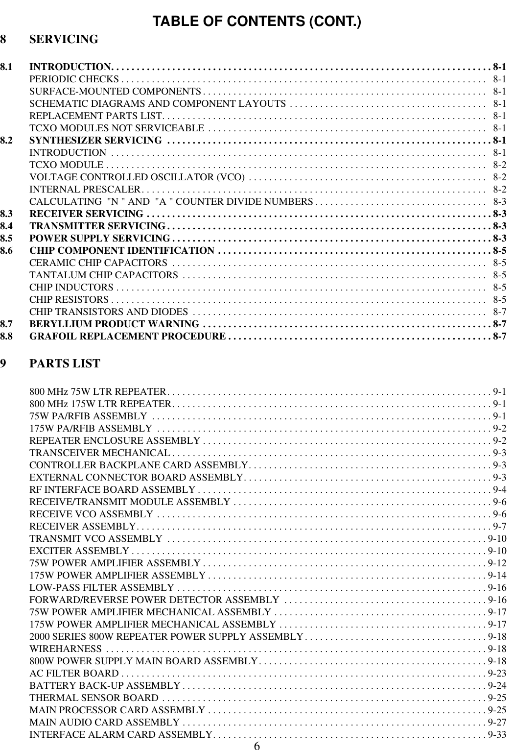 TABLE OF CONTENTS (CONT.)68 SERVICING8.1 INTRODUCTION. . . . . . . . . . . . . . . . . . . . . . . . . . . . . . . . . . . . . . . . . . . . . . . . . . . . . . . . . . . . . . . . . . . . . . . . . . . 8-1PERIODIC CHECKS . . . . . . . . . . . . . . . . . . . . . . . . . . . . . . . . . . . . . . . . . . . . . . . . . . . . . . . . . . . . . . . . . . . . . . . .   8-1SURFACE-MOUNTED COMPONENTS. . . . . . . . . . . . . . . . . . . . . . . . . . . . . . . . . . . . . . . . . . . . . . . . . . . . . . . .   8-1SCHEMATIC DIAGRAMS AND COMPONENT LAYOUTS . . . . . . . . . . . . . . . . . . . . . . . . . . . . . . . . . . . . . . .   8-1REPLACEMENT PARTS LIST. . . . . . . . . . . . . . . . . . . . . . . . . . . . . . . . . . . . . . . . . . . . . . . . . . . . . . . . . . . . . . . .   8-1TCXO MODULES NOT SERVICEABLE . . . . . . . . . . . . . . . . . . . . . . . . . . . . . . . . . . . . . . . . . . . . . . . . . . . . . . .   8-18.2 SYNTHESIZER SERVICING  . . . . . . . . . . . . . . . . . . . . . . . . . . . . . . . . . . . . . . . . . . . . . . . . . . . . . . . . . . . . . . . . 8-1INTRODUCTION  . . . . . . . . . . . . . . . . . . . . . . . . . . . . . . . . . . . . . . . . . . . . . . . . . . . . . . . . . . . . . . . . . . . . . . . . . .   8-1TCXO MODULE . . . . . . . . . . . . . . . . . . . . . . . . . . . . . . . . . . . . . . . . . . . . . . . . . . . . . . . . . . . . . . . . . . . . . . . . . . .   8-2VOLTAGE CONTROLLED OSCILLATOR (VCO) . . . . . . . . . . . . . . . . . . . . . . . . . . . . . . . . . . . . . . . . . . . . . . .   8-2INTERNAL PRESCALER. . . . . . . . . . . . . . . . . . . . . . . . . . . . . . . . . . . . . . . . . . . . . . . . . . . . . . . . . . . . . . . . . . . .   8-2CALCULATING  &quot;N &quot; AND  &quot;A &quot; COUNTER DIVIDE NUMBERS . . . . . . . . . . . . . . . . . . . . . . . . . . . . . . . . . .   8-38.3 RECEIVER SERVICING . . . . . . . . . . . . . . . . . . . . . . . . . . . . . . . . . . . . . . . . . . . . . . . . . . . . . . . . . . . . . . . . . . . . 8-38.4 TRANSMITTER SERVICING. . . . . . . . . . . . . . . . . . . . . . . . . . . . . . . . . . . . . . . . . . . . . . . . . . . . . . . . . . . . . . . . 8-38.5 POWER SUPPLY SERVICING . . . . . . . . . . . . . . . . . . . . . . . . . . . . . . . . . . . . . . . . . . . . . . . . . . . . . . . . . . . . . . . 8-38.6 CHIP COMPONENT IDENTIFICATION . . . . . . . . . . . . . . . . . . . . . . . . . . . . . . . . . . . . . . . . . . . . . . . . . . . . . . 8-5CERAMIC CHIP CAPACITORS  . . . . . . . . . . . . . . . . . . . . . . . . . . . . . . . . . . . . . . . . . . . . . . . . . . . . . . . . . . . . . .   8-5TANTALUM CHIP CAPACITORS . . . . . . . . . . . . . . . . . . . . . . . . . . . . . . . . . . . . . . . . . . . . . . . . . . . . . . . . . . . .   8-5CHIP INDUCTORS . . . . . . . . . . . . . . . . . . . . . . . . . . . . . . . . . . . . . . . . . . . . . . . . . . . . . . . . . . . . . . . . . . . . . . . . .   8-5CHIP RESISTORS . . . . . . . . . . . . . . . . . . . . . . . . . . . . . . . . . . . . . . . . . . . . . . . . . . . . . . . . . . . . . . . . . . . . . . . . . .   8-5CHIP TRANSISTORS AND DIODES  . . . . . . . . . . . . . . . . . . . . . . . . . . . . . . . . . . . . . . . . . . . . . . . . . . . . . . . . . .   8-78.7 BERYLLIUM PRODUCT WARNING . . . . . . . . . . . . . . . . . . . . . . . . . . . . . . . . . . . . . . . . . . . . . . . . . . . . . . . . . 8-78.8 GRAFOIL REPLACEMENT PROCEDURE . . . . . . . . . . . . . . . . . . . . . . . . . . . . . . . . . . . . . . . . . . . . . . . . . . . . 8-79 PARTS LIST800 MHz 75W LTR REPEATER. . . . . . . . . . . . . . . . . . . . . . . . . . . . . . . . . . . . . . . . . . . . . . . . . . . . . . . . . . . . . . . . 9-1800 MHz 175W LTR REPEATER. . . . . . . . . . . . . . . . . . . . . . . . . . . . . . . . . . . . . . . . . . . . . . . . . . . . . . . . . . . . . . . 9-175W PA/RFIB ASSEMBLY  . . . . . . . . . . . . . . . . . . . . . . . . . . . . . . . . . . . . . . . . . . . . . . . . . . . . . . . . . . . . . . . . . . . 9-1175W PA/RFIB ASSEMBLY  . . . . . . . . . . . . . . . . . . . . . . . . . . . . . . . . . . . . . . . . . . . . . . . . . . . . . . . . . . . . . . . . . . 9-2REPEATER ENCLOSURE ASSEMBLY . . . . . . . . . . . . . . . . . . . . . . . . . . . . . . . . . . . . . . . . . . . . . . . . . . . . . . . . . 9-2TRANSCEIVER MECHANICAL . . . . . . . . . . . . . . . . . . . . . . . . . . . . . . . . . . . . . . . . . . . . . . . . . . . . . . . . . . . . . . . 9-3CONTROLLER BACKPLANE CARD ASSEMBLY. . . . . . . . . . . . . . . . . . . . . . . . . . . . . . . . . . . . . . . . . . . . . . . .9-3EXTERNAL CONNECTOR BOARD ASSEMBLY. . . . . . . . . . . . . . . . . . . . . . . . . . . . . . . . . . . . . . . . . . . . . . . . . 9-3RF INTERFACE BOARD ASSEMBLY . . . . . . . . . . . . . . . . . . . . . . . . . . . . . . . . . . . . . . . . . . . . . . . . . . . . . . . . . . 9-4RECEIVE/TRANSMIT MODULE ASSEMBLY . . . . . . . . . . . . . . . . . . . . . . . . . . . . . . . . . . . . . . . . . . . . . . . . . . . 9-6RECEIVE VCO ASSEMBLY . . . . . . . . . . . . . . . . . . . . . . . . . . . . . . . . . . . . . . . . . . . . . . . . . . . . . . . . . . . . . . . . . . 9-6RECEIVER ASSEMBLY. . . . . . . . . . . . . . . . . . . . . . . . . . . . . . . . . . . . . . . . . . . . . . . . . . . . . . . . . . . . . . . . . . . . . . 9-7TRANSMIT VCO ASSEMBLY  . . . . . . . . . . . . . . . . . . . . . . . . . . . . . . . . . . . . . . . . . . . . . . . . . . . . . . . . . . . . . . . 9-10EXCITER ASSEMBLY . . . . . . . . . . . . . . . . . . . . . . . . . . . . . . . . . . . . . . . . . . . . . . . . . . . . . . . . . . . . . . . . . . . . . . 9-1075W POWER AMPLIFIER ASSEMBLY . . . . . . . . . . . . . . . . . . . . . . . . . . . . . . . . . . . . . . . . . . . . . . . . . . . . . . . . 9-12175W POWER AMPLIFIER ASSEMBLY . . . . . . . . . . . . . . . . . . . . . . . . . . . . . . . . . . . . . . . . . . . . . . . . . . . . . . . 9-14LOW-PASS FILTER ASSEMBLY . . . . . . . . . . . . . . . . . . . . . . . . . . . . . . . . . . . . . . . . . . . . . . . . . . . . . . . . . . . . . 9-16FORWARD/REVERSE POWER DETECTOR ASSEMBLY  . . . . . . . . . . . . . . . . . . . . . . . . . . . . . . . . . . . . . . . . 9-1675W POWER AMPLIFIER MECHANICAL ASSEMBLY . . . . . . . . . . . . . . . . . . . . . . . . . . . . . . . . . . . . . . . . . . 9-17175W POWER AMPLIFIER MECHANICAL ASSEMBLY . . . . . . . . . . . . . . . . . . . . . . . . . . . . . . . . . . . . . . . . . 9-172000 SERIES 800W REPEATER POWER SUPPLY ASSEMBLY. . . . . . . . . . . . . . . . . . . . . . . . . . . . . . . . . . . . 9-18WIREHARNESS . . . . . . . . . . . . . . . . . . . . . . . . . . . . . . . . . . . . . . . . . . . . . . . . . . . . . . . . . . . . . . . . . . . . . . . . . . . 9-18800W POWER SUPPLY MAIN BOARD ASSEMBLY. . . . . . . . . . . . . . . . . . . . . . . . . . . . . . . . . . . . . . . . . . . . . 9-18AC FILTER BOARD . . . . . . . . . . . . . . . . . . . . . . . . . . . . . . . . . . . . . . . . . . . . . . . . . . . . . . . . . . . . . . . . . . . . . . . . 9-23BATTERY BACK-UP ASSEMBLY . . . . . . . . . . . . . . . . . . . . . . . . . . . . . . . . . . . . . . . . . . . . . . . . . . . . . . . . . . . . 9-24THERMAL SENSOR BOARD . . . . . . . . . . . . . . . . . . . . . . . . . . . . . . . . . . . . . . . . . . . . . . . . . . . . . . . . . . . . . . . . 9-25MAIN PROCESSOR CARD ASSEMBLY . . . . . . . . . . . . . . . . . . . . . . . . . . . . . . . . . . . . . . . . . . . . . . . . . . . . . . . 9-25MAIN AUDIO CARD ASSEMBLY . . . . . . . . . . . . . . . . . . . . . . . . . . . . . . . . . . . . . . . . . . . . . . . . . . . . . . . . . . . . 9-27INTERFACE ALARM CARD ASSEMBLY. . . . . . . . . . . . . . . . . . . . . . . . . . . . . . . . . . . . . . . . . . . . . . . . . . . . . . 9-33