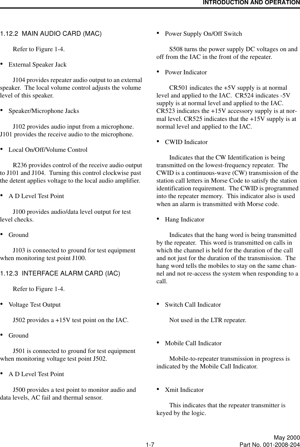 INTRODUCTION AND OPERATION1-7 May 2000Part No. 001-2008-2041.12.2  MAIN AUDIO CARD (MAC)Refer to Figure 1-4.•External Speaker JackJ104 provides repeater audio output to an external speaker.  The local volume control adjusts the volume level of this speaker.•Speaker/Microphone JacksJ102 provides audio input from a microphone.  J101 provides the receive audio to the microphone.•Local On/Off/Volume ControlR236 provides control of the receive audio output to J101 and J104.  Turning this control clockwise past the detent applies voltage to the local audio amplifier.  •A D Level Test PointJ100 provides audio/data level output for test level checks. •GroundJ103 is connected to ground for test equipment when monitoring test point J100.1.12.3  INTERFACE ALARM CARD (IAC)Refer to Figure 1-4.•Voltage Test OutputJ502 provides a +15V test point on the IAC.•GroundJ501 is connected to ground for test equipment when monitoring voltage test point J502.•A D Level Test PointJ500 provides a test point to monitor audio and data levels, AC fail and thermal sensor.•Power Supply On/Off SwitchS508 turns the power supply DC voltages on and off from the IAC in the front of the repeater.•Power IndicatorCR501 indicates the +5V supply is at normal level and applied to the IAC.  CR524 indicates -5V supply is at normal level and applied to the IAC.  CR523 indicates the +15V accessory supply is at nor-mal level. CR525 indicates that the +15V supply is at normal level and applied to the IAC.•CWID IndicatorIndicates that the CW Identification is being transmitted on the lowest-frequency repeater.  The CWID is a continuous-wave (CW) transmission of the station call letters in Morse Code to satisfy the station identification requirement.  The CWID is programmed into the repeater memory.  This indicator also is used when an alarm is transmitted with Morse code.•Hang IndicatorIndicates that the hang word is being transmitted by the repeater.  This word is transmitted on calls in which the channel is held for the duration of the call and not just for the duration of the transmission.  The hang word tells the mobiles to stay on the same chan-nel and not re-access the system when responding to a call.•Switch Call IndicatorNot used in the LTR repeater.•Mobile Call IndicatorMobile-to-repeater transmission in progress is indicated by the Mobile Call Indicator.•Xmit IndicatorThis indicates that the repeater transmitter is keyed by the logic.