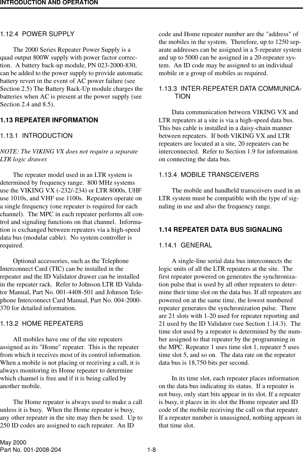 INTRODUCTION AND OPERATION1-8May 2000Part No. 001-2008-2041.12.4  POWER SUPPLYThe 2000 Series Repeater Power Supply is a quad output 800W supply with power factor correc-tion.  A battery back-up module, PN 023-2000-830, can be added to the power supply to provide automatic battery revert in the event of AC power failure (see Section 2.5) The Battery Back-Up module charges the batteries when AC is present at the power supply (see Section 2.4 and 8.5).1.13 REPEATER INFORMATION1.13.1  INTRODUCTIONNOTE: The VIKING VX does not require a separate LTR logic drawer.The repeater model used in an LTR system is determined by frequency range.  800 MHz systems use the VIKING VX (-232/-234) or LTR 8000s, UHF use 1010s, and VHF use 1100s.  Repeaters operate on a single frequency (one repeater is required for each channel).  The MPC in each repeater performs all con-trol and signaling functions on that channel.  Informa-tion is exchanged between repeaters via a high-speed data bus (modular cable).  No system controller is required.Optional accessories, such as the Telephone Interconnect Card (TIC) can be installed in the repeater and the ID Validator drawer can be installed in the repeater rack.  Refer to Johnson LTR ID Valida-tor Manual, Part No. 001-4408-501 and Johnson Tele-phone Interconnect Card Manual, Part No. 004-2000-370 for detailed information.1.13.2  HOME REPEATERSAll mobiles have one of the site repeaters assigned as its &quot;Home&quot; repeater.  This is the repeater from which it receives most of its control information.  When a mobile is not placing or receiving a call, it is always monitoring its Home repeater to determine which channel is free and if it is being called by another mobile.The Home repeater is always used to make a call unless it is busy.  When the Home repeater is busy, any other repeater in the site may then be used.  Up to 250 ID codes are assigned to each repeater.  An ID code and Home repeater number are the &quot;address&quot; of the mobiles in the system.  Therefore, up to 1250 sep-arate addresses can be assigned in a 5-repeater system and up to 5000 can be assigned in a 20-repeater sys-tem.  An ID code may be assigned to an individual mobile or a group of mobiles as required.1.13.3  INTER-REPEATER DATA COMMUNICA-TIONData communication between VIKING VX and LTR repeaters at a site is via a high-speed data bus.  This bus cable is installed in a daisy-chain manner between repeaters.  If both VIKING VX and LTR repeaters are located at a site, 20 repeaters can be interconnected.  Refer to Section 1.9 for information on connecting the data bus.1.13.4  MOBILE TRANSCEIVERSThe mobile and handheld transceivers used in an LTR system must be compatible with the type of sig-naling in use and also the frequency range.1.14 REPEATER DATA BUS SIGNALING1.14.1  GENERALA single-line serial data bus interconnects the logic units of all the LTR repeaters at the site.  The first repeater powered on generates the synchroniza-tion pulse that is used by all other repeaters to deter-mine their time slot on the data bus. If all repeaters are powered on at the same time, the lowest numbered repeater generates the synchronization pulse.  There are 21 slots with 1-20 used for repeater reporting and 21 used by the ID Validator (see Section 1.14.3).  The time slot used by a repeater is determined by the num-ber assigned to that repeater by the programming in the MPC. Repeater 1 uses time slot 1, repeater 5 uses time slot 5, and so on.  The data rate on the repeater data bus is 18,750 bits per second.In its time slot, each repeater places information on the data bus indicating its status.  If a repeater is not busy, only start bits appear in its slot. If a repeater is busy, it places in its slot the Home repeater and ID code of the mobile receiving the call on that repeater.  If a repeater number is unassigned, nothing appears in that time slot.