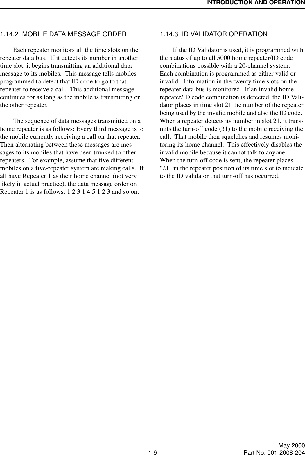 INTRODUCTION AND OPERATION1-9 May 2000Part No. 001-2008-2041.14.2  MOBILE DATA MESSAGE ORDEREach repeater monitors all the time slots on the repeater data bus.  If it detects its number in another time slot, it begins transmitting an additional data message to its mobiles.  This message tells mobiles programmed to detect that ID code to go to that repeater to receive a call.  This additional message continues for as long as the mobile is transmitting on the other repeater.The sequence of data messages transmitted on a home repeater is as follows: Every third message is to the mobile currently receiving a call on that repeater.  Then alternating between these messages are mes-sages to its mobiles that have been trunked to other repeaters.  For example, assume that five different mobiles on a five-repeater system are making calls.  If all have Repeater 1 as their home channel (not very likely in actual practice), the data message order on Repeater 1 is as follows: 1 2 3 1 4 5 1 2 3 and so on.1.14.3  ID VALIDATOR OPERATIONIf the ID Validator is used, it is programmed with the status of up to all 5000 home repeater/ID code combinations possible with a 20-channel system.  Each combination is programmed as either valid or invalid.  Information in the twenty time slots on the repeater data bus is monitored.  If an invalid home repeater/ID code combination is detected, the ID Vali-dator places in time slot 21 the number of the repeater being used by the invalid mobile and also the ID code.  When a repeater detects its number in slot 21, it trans-mits the turn-off code (31) to the mobile receiving the call.  That mobile then squelches and resumes moni-toring its home channel.  This effectively disables the invalid mobile because it cannot talk to anyone.  When the turn-off code is sent, the repeater places &quot;21&quot; in the repeater position of its time slot to indicate to the ID validator that turn-off has occurred.