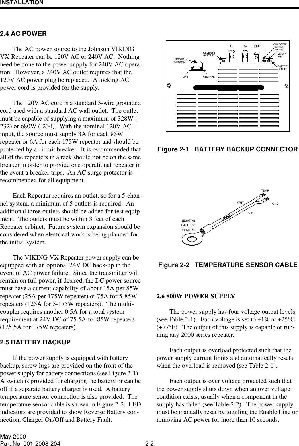 INSTALLATION2-2May 2000Part No. 001-2008-2042.4 AC POWERThe AC power source to the Johnson VIKING VX Repeater can be 120V AC or 240V AC.  Nothing need be done to the power supply for 240V AC opera-tion.  However, a 240V AC outlet requires that the 120V AC power plug be replaced.  A locking AC power cord is provided for the supply.The 120V AC cord is a standard 3-wire grounded cord used with a standard AC wall outlet.  The outlet must be capable of supplying a maximum of 328W (-232) or 680W (-234).  With the nominal 120V AC input, the source must supply 3A for each 85W repeater or 6A for each 175W repeater and should be protected by a circuit breaker.  It is recommended that all of the repeaters in a rack should not be on the same breaker in order to provide one operational repeater in the event a breaker trips.  An AC surge protector is recommended for all equipment.Each Repeater requires an outlet, so for a 5-chan-nel system, a minimum of 5 outlets is required.  An additional three outlets should be added for test equip-ment.  The outlets must be within 3 feet of each Repeater cabinet.  Future system expansion should be considered when electrical work is being planned for the initial system.The VIKING VX Repeater power supply can be equipped with an optional 24V DC back-up in the event of AC power failure.  Since the transmitter will remain on full power, if desired, the DC power source must have a current capability of about 15A per 85W repeater (25A per 175W repeater) or 75A for 5-85W repeaters (125A for 5-175W repeaters).  The multi-coupler requires another 0.5A for a total system requirement at 24V DC of 75.5A for 85W repeaters (125.5A for 175W repeaters).2.5 BATTERY BACKUPIf the power supply is equipped with battery backup, screw lugs are provided on the front of the power supply for battery connections (see Figure 2-1).  A switch is provided for charging the battery or can be off if a separate battery charger is used.  A battery temperature sensor connection is also provided.  The temperature sensor cable is shown in Figure 2-2.  LED indicators are provided to show Reverse Battery con-nection, Charger On/Off and Battery Fault.Figure 2-1   BATTERY BACKUP CONNECTORFigure 2-2   TEMPERATURE SENSOR CABLE2.6 800W POWER SUPPLYThe power supply has four voltage output levels (see Table 2-1).  Each voltage is set to ±1% at +25°C (+77°F).  The output of this supply is capable or run-ning any 2000 series repeater.  Each output is overload protected such that the power supply current limits and automatically resets when the overload is removed (see Table 2-1).  Each output is over voltage protected such that the power supply shuts down when an over voltage condition exists, usually when a component in the supply has failed (see Table 2-2).  The power supply must be manually reset by toggling the Enable Line or removing AC power for more than 10 seconds.B- B+ TEMP ACTIVECHARGERONCHARGERFAULTBATTERYBATTERYREVERSEGROUNDEARTHNEUTRALLINESWITCHBATTERYTEMPTERMINALNEGATIVEGNDBLKWHT