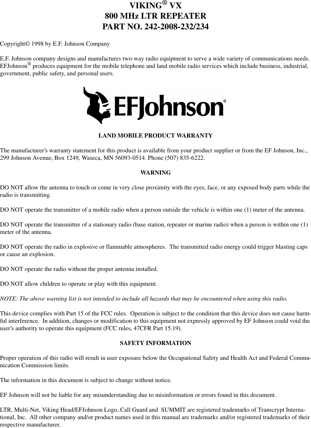 1-3 October 1995Part No. 001-2008-202VIKING® VX800 MHz LTR REPEATERPART NO. 242-2008-232/234Copyright© 1998 by E.F. Johnson CompanyE.F. Johnson company designs and manufactures two-way radio equipment to serve a wide variety of communications needs. EFJohnson® produces equipment for the mobile telephone and land mobile radio services which include business, industrial, government, public safety, and personal users. LAND MOBILE PRODUCT WARRANTYThe manufacturer’s warranty statement for this product is available from your product supplier or from the EF Johnson, Inc., 299 Johnson Avenue, Box 1249, Waseca, MN 56093-0514. Phone (507) 835-6222.WARNINGDO NOT allow the antenna to touch or come in very close proximity with the eyes, face, or any exposed body parts while the radio is transmitting.DO NOT operate the transmitter of a mobile radio when a person outside the vehicle is within one (1) meter of the antenna.DO NOT operate the transmitter of a stationary radio (base station, repeater or marine radio) when a person is within one (1) meter of the antenna.DO NOT operate the radio in explosive or flammable atmospheres.  The transmitted radio energy could trigger blasting caps or cause an explosion.DO NOT operate the radio without the proper antenna installed.DO NOT allow children to operate or play with this equipment.NOTE: The above warning list is not intended to include all hazards that may be encountered when using this radio.This device complies with Part 15 of the FCC rules.  Operation is subject to the condition that this device does not cause harm-ful interference.  In addition, changes or modification to this equipment not expressly approved by EF Johnson could void the user’s authority to operate this equipment (FCC rules, 47CFR Part 15.19).SAFETY INFORMATIONProper operation of this radio will result in user exposure below the Occupational Safety and Health Act and Federal Commu-nication Commission limits.The information in this document is subject to change without notice.EF Johnson will not be liable for any misunderstanding due to misinformation or errors found in this document.LTR, Multi-Net, Viking Head/EFJohnson Logo, Call Guard and  SUMMIT are registered trademarks of Transcrypt Interna-tional, Inc.  All other company and/or product names used in this manual are trademarks and/or registered trademarks of their respective manufacturer.