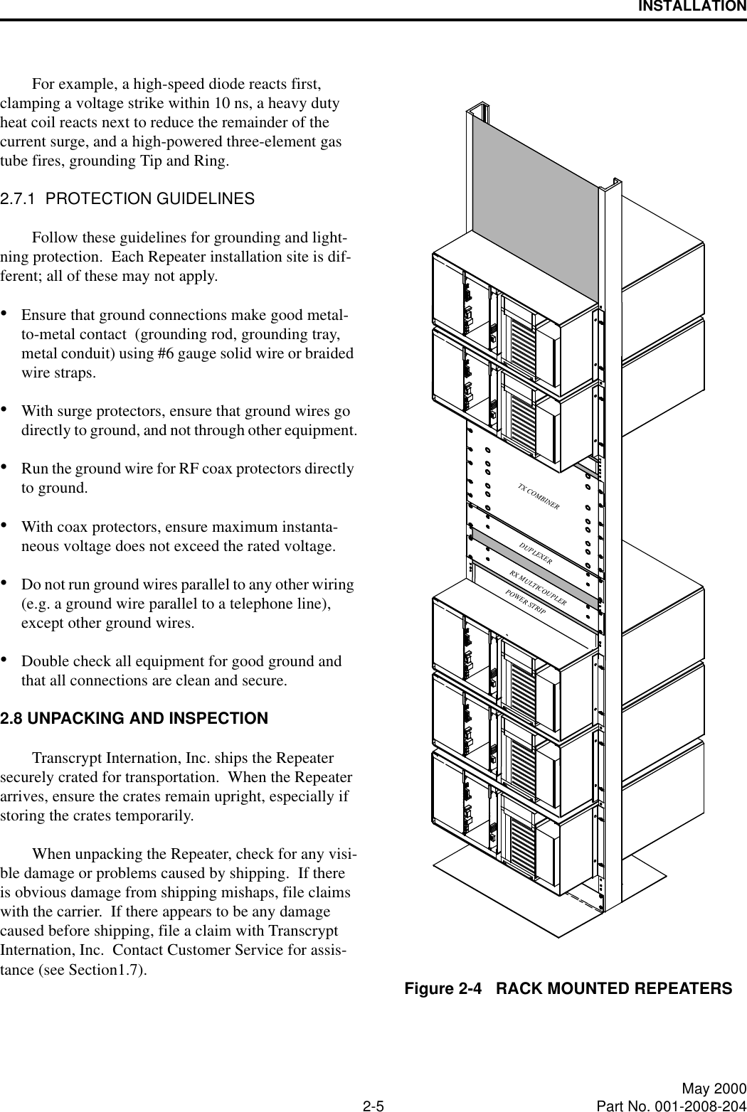 INSTALLATION2-5 May 2000Part No. 001-2008-204For example, a high-speed diode reacts first, clamping a voltage strike within 10 ns, a heavy duty heat coil reacts next to reduce the remainder of the current surge, and a high-powered three-element gas tube fires, grounding Tip and Ring.2.7.1  PROTECTION GUIDELINESFollow these guidelines for grounding and light-ning protection.  Each Repeater installation site is dif-ferent; all of these may not apply.•Ensure that ground connections make good metal-to-metal contact  (grounding rod, grounding tray, metal conduit) using #6 gauge solid wire or braided wire straps.•With surge protectors, ensure that ground wires go directly to ground, and not through other equipment.•Run the ground wire for RF coax protectors directly to ground.•With coax protectors, ensure maximum instanta-neous voltage does not exceed the rated voltage.•Do not run ground wires parallel to any other wiring (e.g. a ground wire parallel to a telephone line), except other ground wires.•Double check all equipment for good ground and that all connections are clean and secure.2.8 UNPACKING AND INSPECTIONTranscrypt Internation, Inc. ships the Repeater securely crated for transportation.  When the Repeater arrives, ensure the crates remain upright, especially if storing the crates temporarily.When unpacking the Repeater, check for any visi-ble damage or problems caused by shipping.  If there is obvious damage from shipping mishaps, file claims with the carrier.  If there appears to be any damage caused before shipping, file a claim with Transcrypt Internation, Inc.  Contact Customer Service for assis-tance (see Section1.7). Figure 2-4   RACK MOUNTED REPEATERSPOWER STRIPTX COMBINERDUPLEXERRX MULTICOUPLER